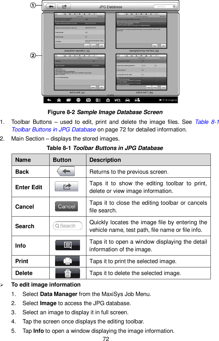  72  Figure 8-2 Sample Image Database Screen 1.  Toolbar  Buttons – used to edit,  print and  delete  the image  files. See  Table 8-1 Toolbar Buttons in JPG Database on page 72 for detailed information. 2.  Main Section – displays the stored images. Table 8-1 Toolbar Buttons in JPG Database Name Button Description Back  Returns to the previous screen.   Enter Edit  Taps  it  to  show  the  editing  toolbar  to  print, delete or view image information. Cancel  Taps it to close the editing toolbar or cancels file search. Search  Quickly locates the image file by entering the vehicle name, test path, file name or file info. Info  Taps it to open a window displaying the detail information of the image. Print  Taps it to print the selected image. Delete  Taps it to delete the selected image.  To edit image information 1.  Select Data Manager from the MaxiSys Job Menu. 2.  Select Image to access the JPG database. 3.  Select an image to display it in full screen. 4.  Tap the screen once displays the editing toolbar. 5.  Tap Info to open a window displaying the image information. 