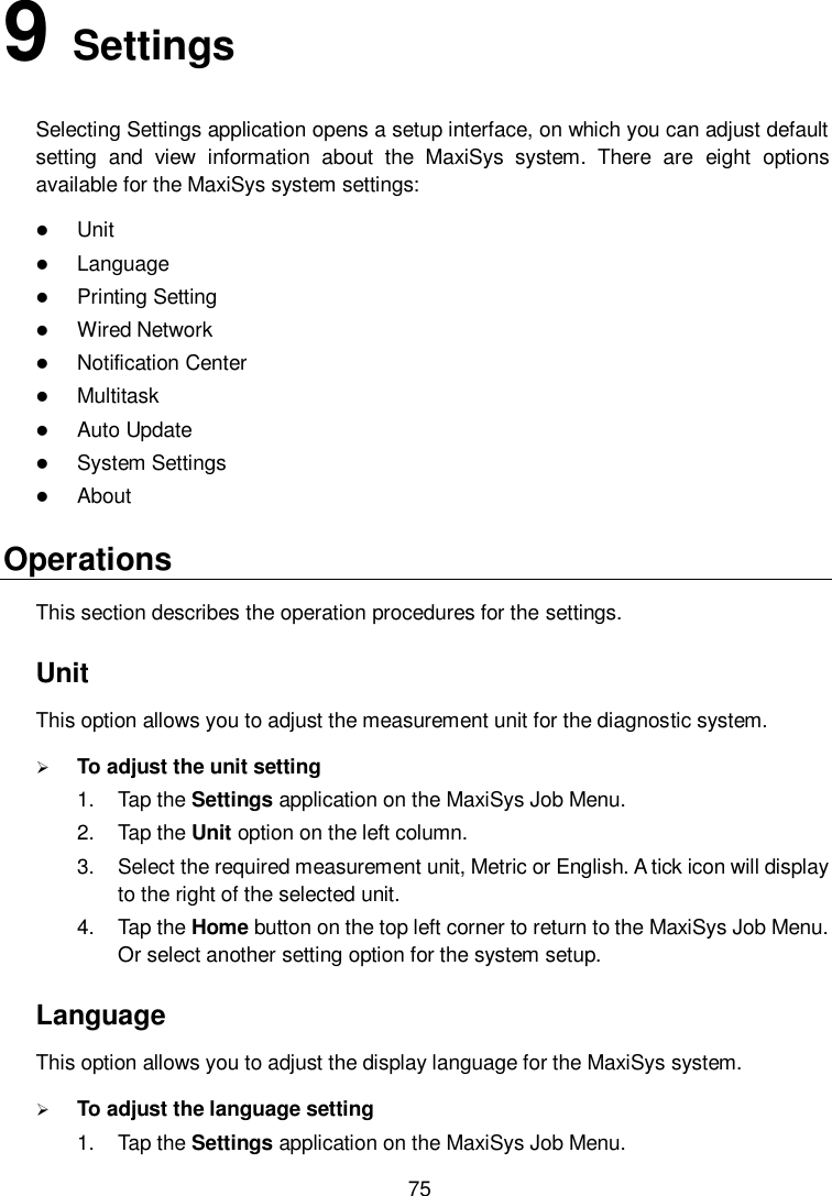        75 9   Settings Selecting Settings application opens a setup interface, on which you can adjust default setting  and  view  information  about  the  MaxiSys  system.  There  are  eight  options available for the MaxiSys system settings:  Unit  Language  Printing Setting  Wired Network  Notification Center    Multitask  Auto Update  System Settings  About Operations This section describes the operation procedures for the settings. Unit This option allows you to adjust the measurement unit for the diagnostic system.  To adjust the unit setting 1.  Tap the Settings application on the MaxiSys Job Menu. 2.  Tap the Unit option on the left column. 3.  Select the required measurement unit, Metric or English. A tick icon will display to the right of the selected unit. 4.  Tap the Home button on the top left corner to return to the MaxiSys Job Menu. Or select another setting option for the system setup. Language This option allows you to adjust the display language for the MaxiSys system.  To adjust the language setting 1.  Tap the Settings application on the MaxiSys Job Menu. 