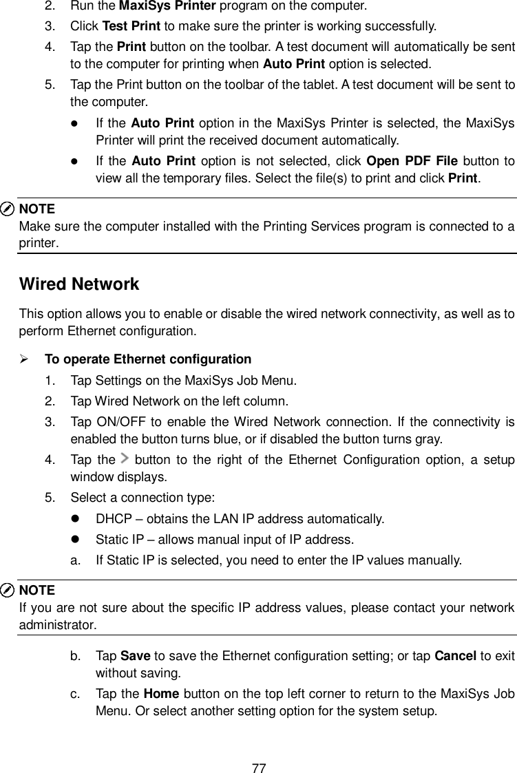  77 2.  Run the MaxiSys Printer program on the computer. 3.  Click Test Print to make sure the printer is working successfully. 4.  Tap the Print button on the toolbar. A test document will automatically be sent to the computer for printing when Auto Print option is selected. 5.  Tap the Print button on the toolbar of the tablet. A test document will be sent to the computer.  If the Auto Print option in the MaxiSys Printer is selected, the MaxiSys Printer will print the received document automatically.  If the  Auto Print option is not selected, click Open PDF File button to view all the temporary files. Select the file(s) to print and click Print. NOTE Make sure the computer installed with the Printing Services program is connected to a printer. Wired Network This option allows you to enable or disable the wired network connectivity, as well as to perform Ethernet configuration.  To operate Ethernet configuration 1.  Tap Settings on the MaxiSys Job Menu. 2.  Tap Wired Network on the left column. 3.  Tap ON/OFF to enable the Wired Network  connection. If the connectivity is enabled the button turns blue, or if disabled the button turns gray. 4.  Tap  the      button  to  the  right  of  the  Ethernet  Configuration  option,  a  setup window displays. 5.  Select a connection type:   DHCP – obtains the LAN IP address automatically.   Static IP – allows manual input of IP address. a.  If Static IP is selected, you need to enter the IP values manually. NOTE If you are not sure about the specific IP address values, please contact your network administrator. b.  Tap Save to save the Ethernet configuration setting; or tap Cancel to exit without saving. c.  Tap the Home button on the top left corner to return to the MaxiSys Job Menu. Or select another setting option for the system setup. 