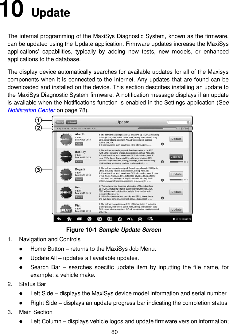        80 10   Update   The internal programming of the MaxiSys Diagnostic System, known as the firmware, can be updated using the Update application. Firmware updates increase the MaxiSys applications’  capabilities,  typically  by  adding  new  tests,  new  models,  or  enhanced applications to the database. The display device automatically searches for available updates for all of the Maxisys components when it is connected to the internet. Any updates that are found can be downloaded and installed on the device. This section describes installing an update to the MaxiSys Diagnostic System firmware. A notification message displays if an update is available when the Notifications function is enabled in the Settings application (See Notification Center on page 78).  Figure 10-1 Sample Update Screen 1.  Navigation and Controls  Home Button – returns to the MaxiSys Job Menu.  Update All – updates all available updates.  Search  Bar  – searches  specific  update  item  by  inputting the  file  name, for example: a vehicle make. 2.  Status Bar  Left Side – displays the MaxiSys device model information and serial number  Right Side – displays an update progress bar indicating the completion status 3.  Main Section  Left Column – displays vehicle logos and update firmware version information; 