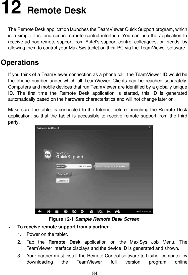  84 12   Remote Desk   The Remote Desk application launches the TeamViewer Quick Support program, which is a simple, fast and secure remote control interface. You can use the application to receive ad-hoc remote support from Autel’s support centre, colleagues, or friends, by allowing them to control your MaxiSys tablet on their PC via the TeamViewer software. Operations If you think of a TeamViewer connection as a phone call, the TeamViewer ID would be the phone  number  under  which all  TeamViewer  Clients can be  reached  separately. Computers and mobile devices that run TeamViewer are identified by a globally unique ID.  The  first  time  the  Remote  Desk  application  is  started,  this  ID  is  generated automatically based on the hardware characteristics and will not change later on. Make sure the tablet is connected to the Internet before launching the Remote Desk application, so  that the  tablet is  accessible  to receive  remote support from the third party.  Figure 12-1 Sample Remote Desk Screen  To receive remote support from a partner 1.  Power on the tablet. 2.  Tap  the  Remote  Desk  application  on  the  MaxiSys  Job  Menu.  The TeamViewer interface displays and the device ID is generated and shown. 3.  Your partner must install the Remote Control software to his/her computer by downloading  the  TeamViewer  full  version  program  online 