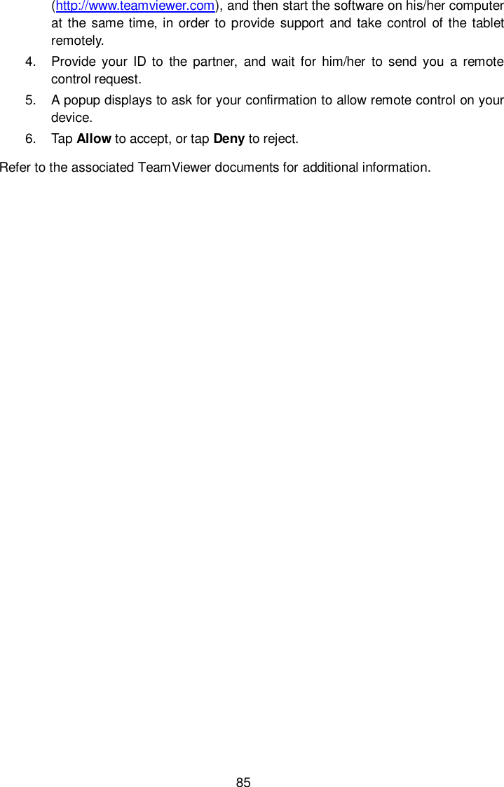  85 (http://www.teamviewer.com), and then start the software on his/her computer at the same time, in order to provide support  and take control of the tablet remotely. 4.  Provide  your ID to  the  partner,  and  wait for him/her  to  send you  a remote control request. 5.  A popup displays to ask for your confirmation to allow remote control on your device. 6.  Tap Allow to accept, or tap Deny to reject. Refer to the associated TeamViewer documents for additional information. 