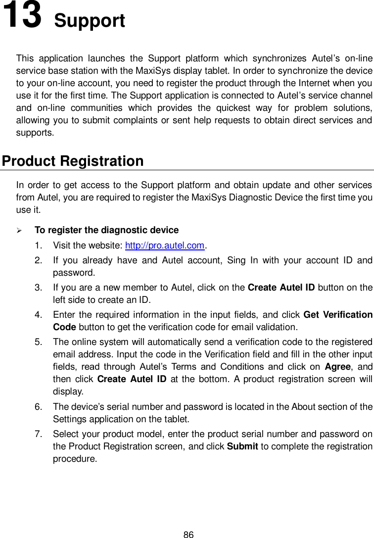  86 13   Support   This  application  launches  the  Support  platform  which  synchronizes  Autel’s  on-line service base station with the MaxiSys display tablet. In order to synchronize the device to your on-line account, you need to register the product through the Internet when you use it for the first time. The Support application is connected to Autel’s service channel and  on-line  communities  which  provides  the  quickest  way  for  problem  solutions, allowing you to submit complaints or sent help requests to obtain direct services and supports. Product Registration In order to get access to the Support platform and obtain update and other services from Autel, you are required to register the MaxiSys Diagnostic Device the first time you use it.  To register the diagnostic device 1.  Visit the website: http://pro.autel.com. 2.  If  you  already  have  and  Autel  account,  Sing  In  with  your  account  ID  and password. 3.  If you are a new member to Autel, click on the Create Autel ID button on the left side to create an ID. 4.  Enter the required information  in the input fields,  and click Get Verification Code button to get the verification code for email validation. 5.  The online system will automatically send a verification code to the registered email address. Input the code in the Verification field and fill in the other input fields,  read through  Autel’s  Terms  and  Conditions  and click  on  Agree,  and then click  Create  Autel ID  at the  bottom. A  product registration  screen  will display. 6.  The device’s serial number and password is located in the About section of the Settings application on the tablet. 7.  Select your product model, enter the product serial number and password on the Product Registration screen, and click Submit to complete the registration procedure. 