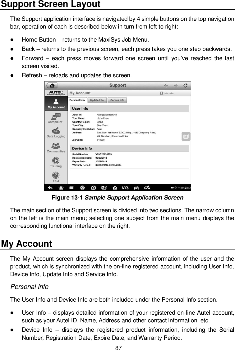  87 Support Screen Layout The Support application interface is navigated by 4 simple buttons on the top navigation bar, operation of each is described below in turn from left to right:  Home Button – returns to the MaxiSys Job Menu.  Back – returns to the previous screen, each press takes you one step backwards.  Forward  – each press moves  forward one  screen  until  you’ve  reached  the  last screen visited.  Refresh – reloads and updates the screen.  Figure 13-1 Sample Support Application Screen The main section of the Support screen is divided into two sections. The narrow column on the left is the main menu; selecting one subject from the main menu displays the corresponding functional interface on the right. My Account The My Account screen  displays the comprehensive information  of the user and  the product, which is synchronized with the on-line registered account, including User Info, Device Info, Update Info and Service Info. Personal Info The User Info and Device Info are both included under the Personal Info section.  User Info – displays detailed information of your registered on-line Autel account, such as your Autel ID, Name, Address and other contact information, etc.  Device  Info –  displays  the  registered  product  information,  including  the  Serial Number, Registration Date, Expire Date, and Warranty Period. 