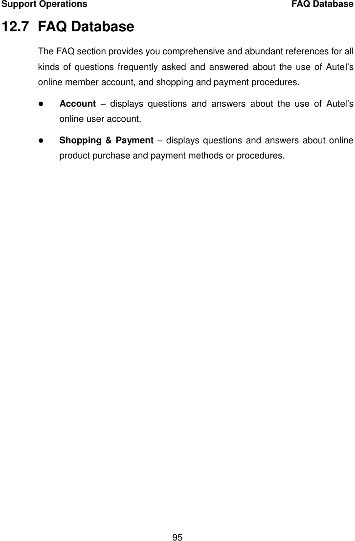 Support Operations    FAQ Database 95  12.7  FAQ Database The FAQ section provides you comprehensive and abundant references for all kinds of  questions frequently asked and answered about the use of  Autel’s online member account, and shopping and payment procedures.  Account  –  displays  questions  and  answers  about  the  use  of  Autel’s online user account.  Shopping &amp; Payment – displays questions and answers about online product purchase and payment methods or procedures. 