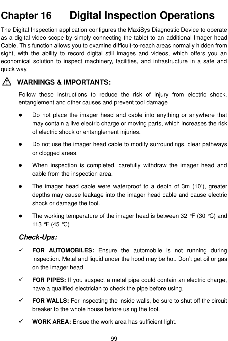    99  Chapter 16    Digital Inspection Operations The Digital Inspection application configures the MaxiSys Diagnostic Device to operate as a digital video scope by simply connecting the tablet to an additional Imager head Cable. This function allows you to examine difficult-to-reach areas normally hidden from sight,  with  the  ability  to  record  digital  still  images  and  videos,  which  offers  you  an economical  solution  to  inspect machinery,  facilities,  and  infrastructure  in  a  safe and quick way. WARNINGS &amp; IMPORTANTS: Follow  these  instructions  to  reduce  the  risk  of  injury  from  electric  shock, entanglement and other causes and prevent tool damage.  Do not  place the imager head  and cable into anything or  anywhere that may contain a live electric charge or moving parts, which increases the risk of electric shock or entanglement injuries.  Do not use the imager head cable to modify surroundings, clear pathways or clogged areas.  When  inspection  is  completed,  carefully  withdraw  the  imager  head  and cable from the inspection area.  The  imager  head cable  were  waterproof  to a  depth  of  3m (10’),  greater depths may cause leakage into the imager head cable and cause electric shock or damage the tool.  The working temperature of the imager head is between 32 °F  (30 °C) and 113 °F  (45 °C). Check-Ups:  FOR  AUTOMOBILES:  Ensure  the  automobile  is  not  running  during inspection. Metal and liquid under the hood may be hot. Don’t get oil or gas on the imager head.  FOR PIPES: If you suspect a metal pipe could contain an electric charge, have a qualified electrician to check the pipe before using.  FOR WALLS: For inspecting the inside walls, be sure to shut off the circuit breaker to the whole house before using the tool.  WORK AREA: Ensue the work area has sufficient light. 