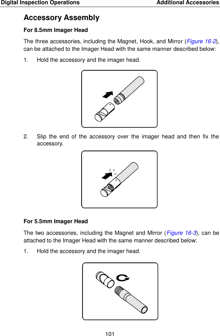 Digital Inspection Operations    Additional Accessories 101  Accessory Assembly For 8.5mm Imager Head The three accessories, including the Magnet, Hook, and Mirror (Figure 16-2), can be attached to the Imager Head with the same manner described below: 1.  Hold the accessory and the imager head. 2.  Slip  the  end of  the  accessory  over  the  imager  head  and  then  fix  the accessory. For 5.5mm Imager Head The two accessories, including the Magnet and Mirror (Figure 16-3), can be attached to the Imager Head with the same manner described below: 1.  Hold the accessory and the imager head.