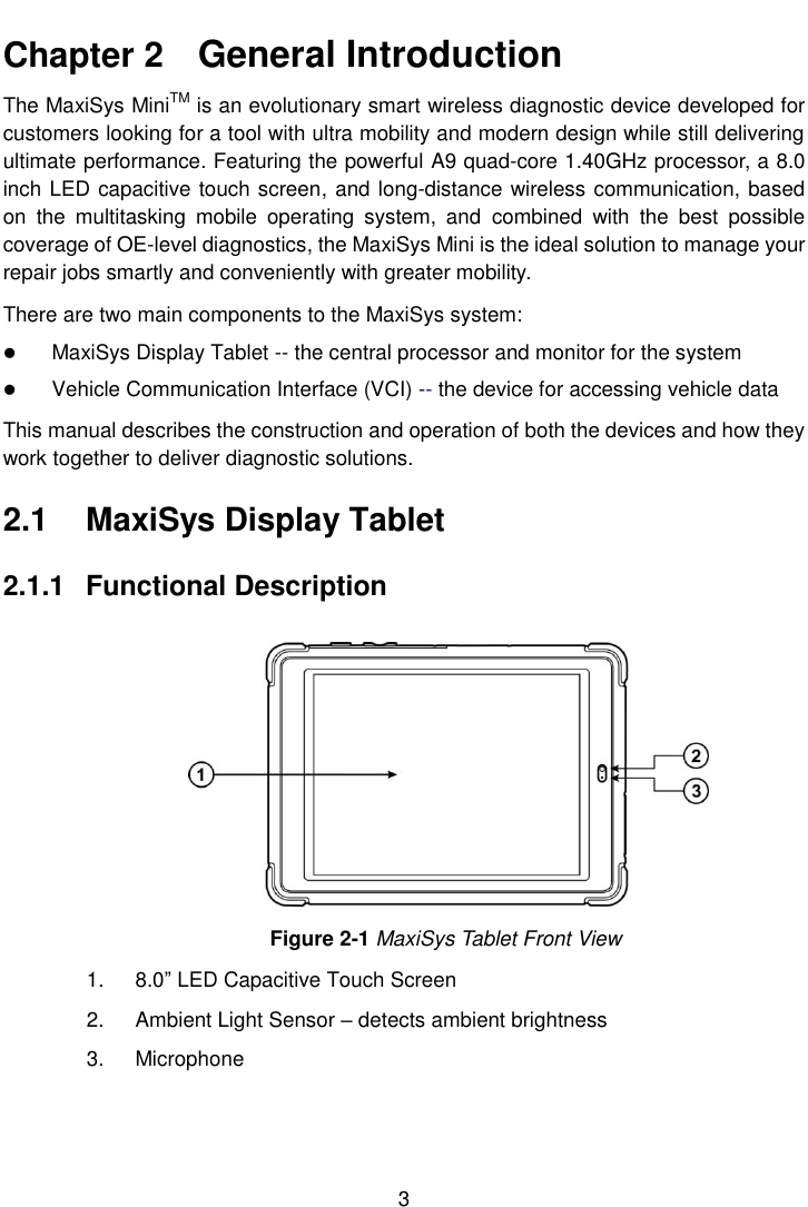  3  Chapter 2    General Introduction The MaxiSys MiniTM is an evolutionary smart wireless diagnostic device developed for customers looking for a tool with ultra mobility and modern design while still delivering ultimate performance. Featuring the powerful A9 quad-core 1.40GHz processor, a 8.0 inch LED capacitive touch screen, and long-distance wireless communication, based on  the  multitasking  mobile  operating  system,  and  combined  with  the  best  possible coverage of OE-level diagnostics, the MaxiSys Mini is the ideal solution to manage your repair jobs smartly and conveniently with greater mobility. There are two main components to the MaxiSys system:  MaxiSys Display Tablet -- the central processor and monitor for the system  Vehicle Communication Interface (VCI) -- the device for accessing vehicle data This manual describes the construction and operation of both the devices and how they work together to deliver diagnostic solutions. 2.1  MaxiSys Display Tablet 2.1.1  Functional Description Figure 2-1 MaxiSys Tablet Front View 1.  8.0” LED Capacitive Touch Screen 2.  Ambient Light Sensor – detects ambient brightness 3.  Microphone 