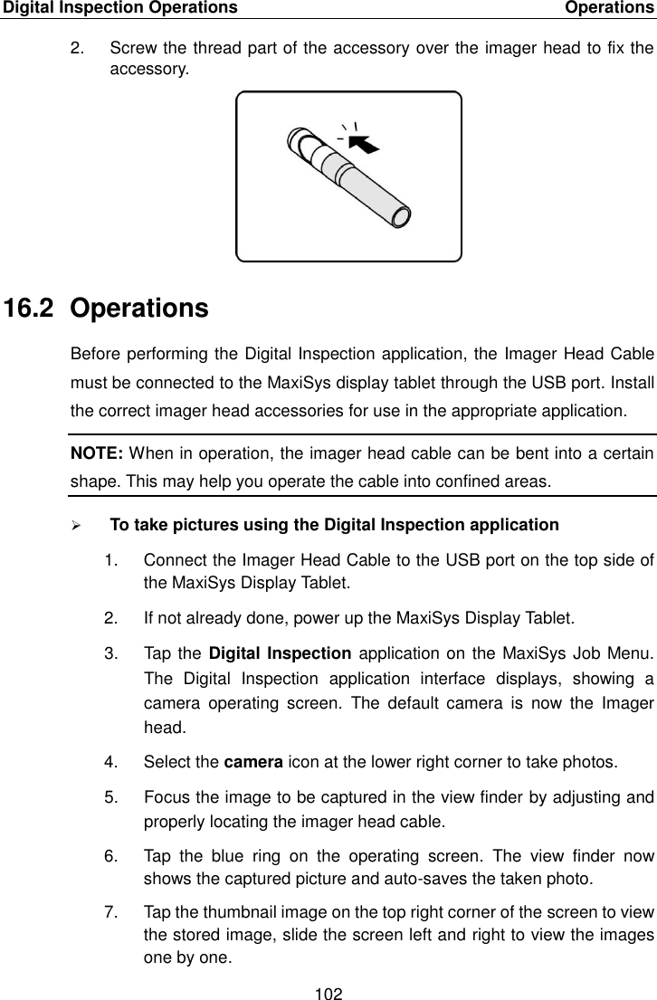 Digital Inspection Operations    Operations 102  2.  Screw the thread part of the accessory over the imager head to fix the accessory. 16.2  Operations Before performing the Digital Inspection application, the Imager Head Cable must be connected to the MaxiSys display tablet through the USB port. Install the correct imager head accessories for use in the appropriate application. NOTE: When in operation, the imager head cable can be bent into a certain shape. This may help you operate the cable into confined areas.  To take pictures using the Digital Inspection application 1.  Connect the Imager Head Cable to the USB port on the top side of the MaxiSys Display Tablet. 2.  If not already done, power up the MaxiSys Display Tablet. 3.  Tap the Digital Inspection application on the MaxiSys Job Menu. The  Digital  Inspection  application  interface  displays,  showing  a camera  operating  screen.  The  default  camera  is  now  the  Imager head. 4.  Select the camera icon at the lower right corner to take photos. 5.  Focus the image to be captured in the view finder by adjusting and properly locating the imager head cable. 6.  Tap  the  blue  ring  on  the  operating  screen.  The  view  finder  now shows the captured picture and auto-saves the taken photo. 7.  Tap the thumbnail image on the top right corner of the screen to view the stored image, slide the screen left and right to view the images one by one. 
