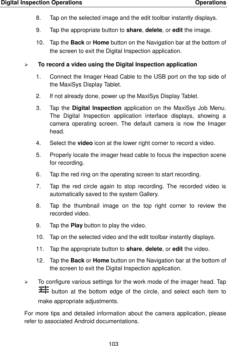 Digital Inspection Operations    Operations 103  8.  Tap on the selected image and the edit toolbar instantly displays. 9.  Tap the appropriate button to share, delete, or edit the image. 10.  Tap the Back or Home button on the Navigation bar at the bottom of the screen to exit the Digital Inspection application.  To record a video using the Digital Inspection application 1.  Connect the Imager Head Cable to the USB port on the top side of the MaxiSys Display Tablet. 2.  If not already done, power up the MaxiSys Display Tablet. 3.  Tap the Digital Inspection application on the MaxiSys Job Menu. The  Digital  Inspection  application  interface  displays,  showing  a camera  operating  screen.  The  default  camera  is  now  the  Imager head. 4.  Select the video icon at the lower right corner to record a video. 5.  Properly locate the imager head cable to focus the inspection scene for recording. 6.  Tap the red ring on the operating screen to start recording. 7.  Tap  the  red  circle  again  to stop  recording.  The  recorded video  is automatically saved to the system Gallery. 8.  Tap  the  thumbnail  image  on  the  top  right  corner  to  review  the recorded video. 9.  Tap the Play button to play the video. 10.  Tap on the selected video and the edit toolbar instantly displays. 11.  Tap the appropriate button to share, delete, or edit the video. 12.  Tap the Back or Home button on the Navigation bar at the bottom of the screen to exit the Digital Inspection application.  To configure various settings for the work mode of the imager head. Tap  button  at  the  bottom  edge  of  the  circle,  and  select  each  item  to make appropriate adjustments. For more tips and detailed information about the camera application, please refer to associated Android documentations.