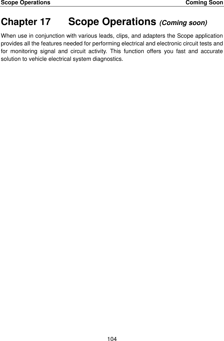 Scope Operations    Coming Soon 104  Chapter 17    Scope Operations (Coming soon) When use in conjunction with various leads, clips, and adapters the Scope application provides all the features needed for performing electrical and electronic circuit tests and for  monitoring  signal  and  circuit  activity.  This  function  offers  you  fast  and  accurate solution to vehicle electrical system diagnostics. 