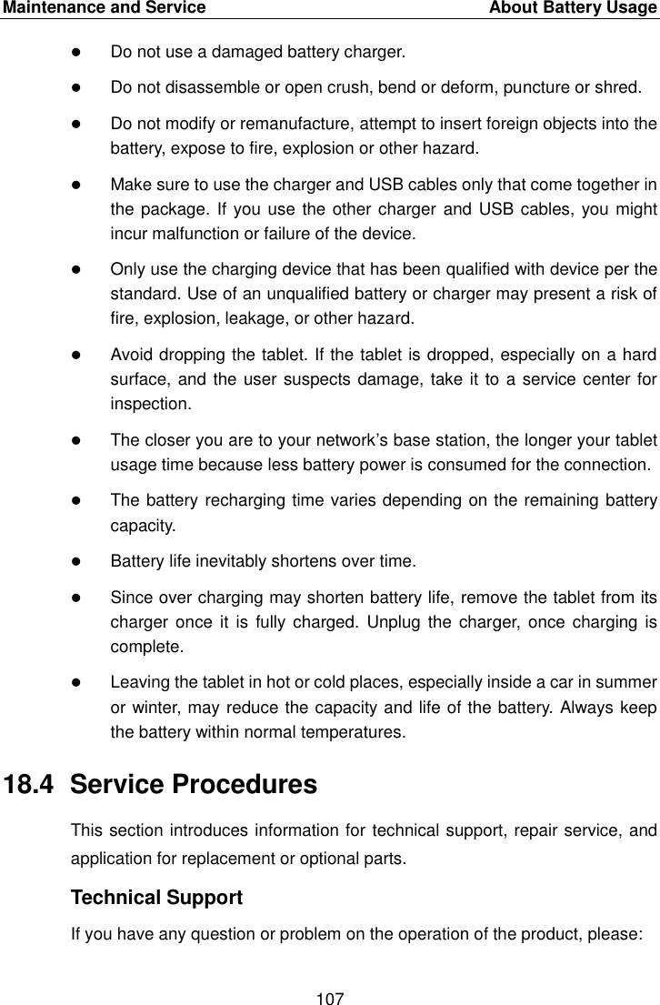 Maintenance and Service    About Battery Usage 107   Do not use a damaged battery charger.  Do not disassemble or open crush, bend or deform, puncture or shred.  Do not modify or remanufacture, attempt to insert foreign objects into the battery, expose to fire, explosion or other hazard.  Make sure to use the charger and USB cables only that come together in the package. If you use the other charger  and USB cables, you might incur malfunction or failure of the device.  Only use the charging device that has been qualified with device per the standard. Use of an unqualified battery or charger may present a risk of fire, explosion, leakage, or other hazard.  Avoid dropping the tablet. If the tablet is dropped, especially on a hard surface, and the user suspects damage, take it to a service center for inspection.  The closer you are to your network’s base station, the longer your tablet usage time because less battery power is consumed for the connection.  The battery recharging time varies depending on the remaining battery capacity.  Battery life inevitably shortens over time.  Since over charging may shorten battery life, remove the tablet from its charger once it is  fully charged. Unplug  the charger, once  charging is complete.  Leaving the tablet in hot or cold places, especially inside a car in summer or winter, may reduce the capacity and life of the battery. Always keep the battery within normal temperatures. 18.4  Service Procedures This section introduces information for technical support, repair service, and application for replacement or optional parts. Technical Support If you have any question or problem on the operation of the product, please: 