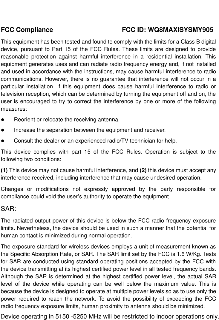    FCC Compliance  FCC ID: WQ8MAXISYSMY905 This equipment has been tested and found to comply with the limits for a Class B digital device, pursuant to Part  15 of the FCC Rules. These limits are designed to provide reasonable  protection  against  harmful  interference  in  a  residential  installation.  This equipment generates uses and can radiate radio frequency energy and, if not installed and used in accordance with the instructions, may cause harmful interference to radio communications. However, there is no guarantee that interference will not occur in a particular  installation.  If  this  equipment  does  cause  harmful  interference  to  radio  or television reception, which can be determined by turning the equipment off and on, the user is encouraged to try to correct the interference by one or more of the following measures: Reorient or relocate the receiving antenna.Increase the separation between the equipment and receiver.Consult the dealer or an experienced radio/TV technician for help.This  device  complies  with  part  15  of  the  FCC  Rules.  Operation  is  subject  to  the following two conditions: (1) This device may not cause harmful interference, and (2) this device must accept any interference received, including interference that may cause undesired operation. Changes  or  modifications  not  expressly  approved  by  the  party  responsible  for compliance could void the user’s authority to operate the equipment. SAR: The radiated output power of this device is below the FCC radio frequency exposure limits. Nevertheless, the device should be used in such a manner that the potential for human contact is minimized during normal operation. The exposure standard for wireless devices employs a unit of measurement known as the Specific Absorption Rate, or SAR. The SAR limit set by the FCC is 1.6 W/Kg. Tests for SAR are conducted using standard operating positions accepted by the FCC with the device transmitting at its highest certified power level in all tested frequency bands. Although the SAR is determined at the highest certified power level, the actual SAR level  of  the  device  while  operating  can  be  well  below  the  maximum  value.  This  is because the device is designed to operate at multiple power levels so as to use only the power required to  reach the network. To  avoid the possibility of exceeding  the FCC radio frequency exposure limits, human proximity to antenna should be minimized.Device operating in 5150 -5250 MHz will be restricted to indoor operations only.