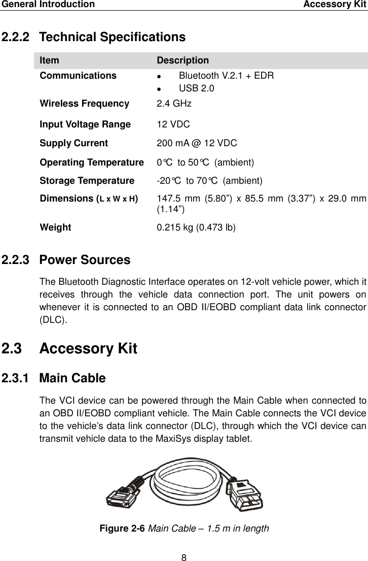 General Introduction    Accessory Kit 8  2.2.2  Technical Specifications Item Description Communications  Bluetooth V.2.1 + EDR  USB 2.0 Wireless Frequency 2.4 GHz Input Voltage Range 12 VDC Supply Current 200 mA @ 12 VDC Operating Temperature 0°C to 50°C (ambient) Storage Temperature -20°C to 70°C (ambient) Dimensions (L x W x H) 147.5 mm  (5.80”) x 85.5  mm (3.37”) x 29.0  mm (1.14”) Weight 0.215 kg (0.473 lb) 2.2.3  Power Sources The Bluetooth Diagnostic Interface operates on 12-volt vehicle power, which it receives  through  the  vehicle  data  connection  port.  The  unit  powers  on whenever it is connected to an OBD II/EOBD compliant data link connector (DLC). 2.3  Accessory Kit 2.3.1  Main Cable The VCI device can be powered through the Main Cable when connected to an OBD II/EOBD compliant vehicle. The Main Cable connects the VCI device to the vehicle’s data link connector (DLC), through which the VCI device can transmit vehicle data to the MaxiSys display tablet. Figure 2-6 Main Cable – 1.5 m in length 