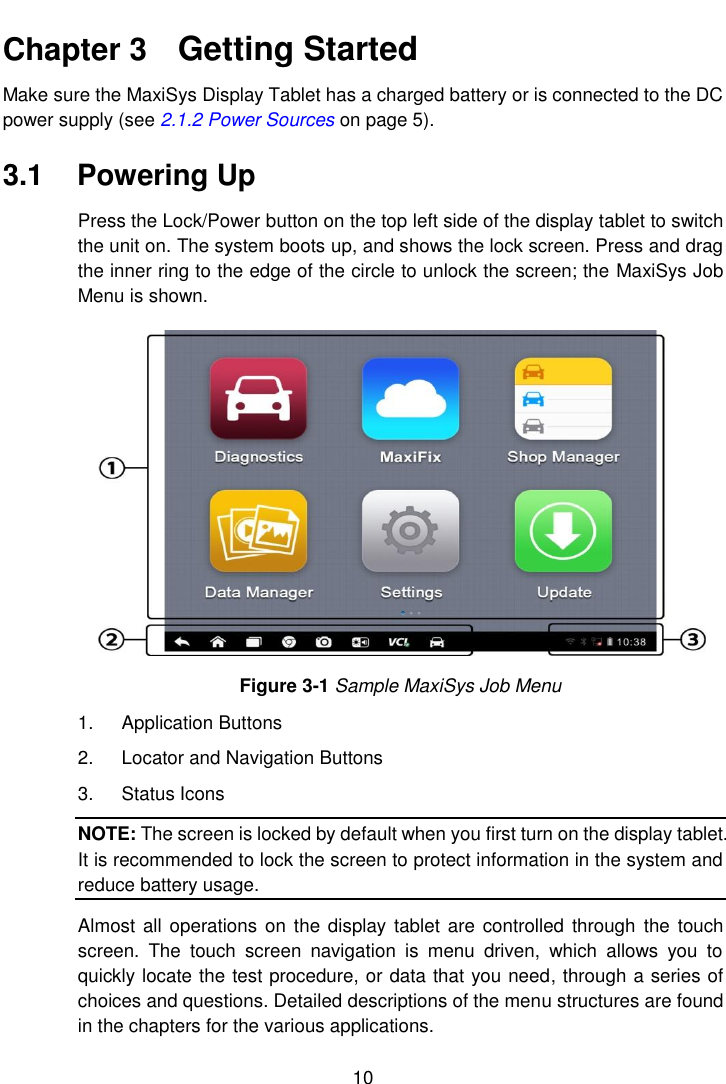    10  Chapter 3    Getting Started Make sure the MaxiSys Display Tablet has a charged battery or is connected to the DC power supply (see 2.1.2 Power Sources on page 5). 3.1  Powering Up Press the Lock/Power button on the top left side of the display tablet to switch the unit on. The system boots up, and shows the lock screen. Press and drag the inner ring to the edge of the circle to unlock the screen; the MaxiSys Job Menu is shown. Figure 3-1 Sample MaxiSys Job Menu 1.  Application Buttons 2.  Locator and Navigation Buttons 3.  Status Icons NOTE: The screen is locked by default when you first turn on the display tablet. It is recommended to lock the screen to protect information in the system and reduce battery usage. Almost  all operations on the display  tablet are controlled  through  the touch screen.  The  touch  screen  navigation  is  menu  driven,  which  allows  you  to quickly locate the test procedure, or data that you need, through a series of choices and questions. Detailed descriptions of the menu structures are found in the chapters for the various applications. 