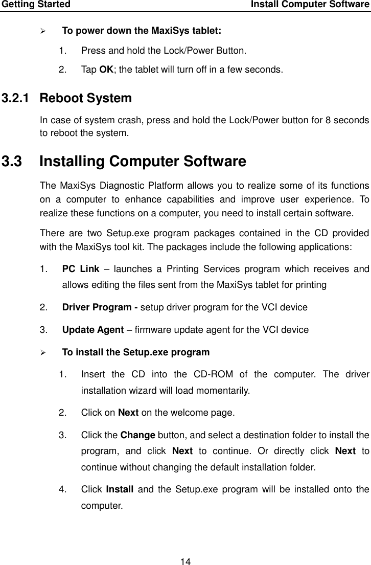 Getting Started    Install Computer Software 14   To power down the MaxiSys tablet: 1.  Press and hold the Lock/Power Button. 2.  Tap OK; the tablet will turn off in a few seconds. 3.2.1  Reboot System In case of system crash, press and hold the Lock/Power button for 8 seconds to reboot the system. 3.3  Installing Computer Software The MaxiSys Diagnostic Platform allows you to realize some of its functions on  a  computer  to  enhance  capabilities  and  improve  user  experience.  To realize these functions on a computer, you need to install certain software. There  are  two  Setup.exe  program  packages  contained  in  the  CD  provided with the MaxiSys tool kit. The packages include the following applications: 1. PC  Link –  launches  a  Printing  Services  program  which  receives  and allows editing the files sent from the MaxiSys tablet for printing 2. Driver Program - setup driver program for the VCI device 3. Update Agent – firmware update agent for the VCI device  To install the Setup.exe program 1.  Insert  the  CD  into  the  CD-ROM  of  the  computer.  The  driver installation wizard will load momentarily. 2.  Click on Next on the welcome page. 3.  Click the Change button, and select a destination folder to install the program,  and  click  Next  to  continue.  Or  directly  click  Next  to continue without changing the default installation folder. 4.  Click  Install and  the  Setup.exe program  will be  installed onto  the computer. 