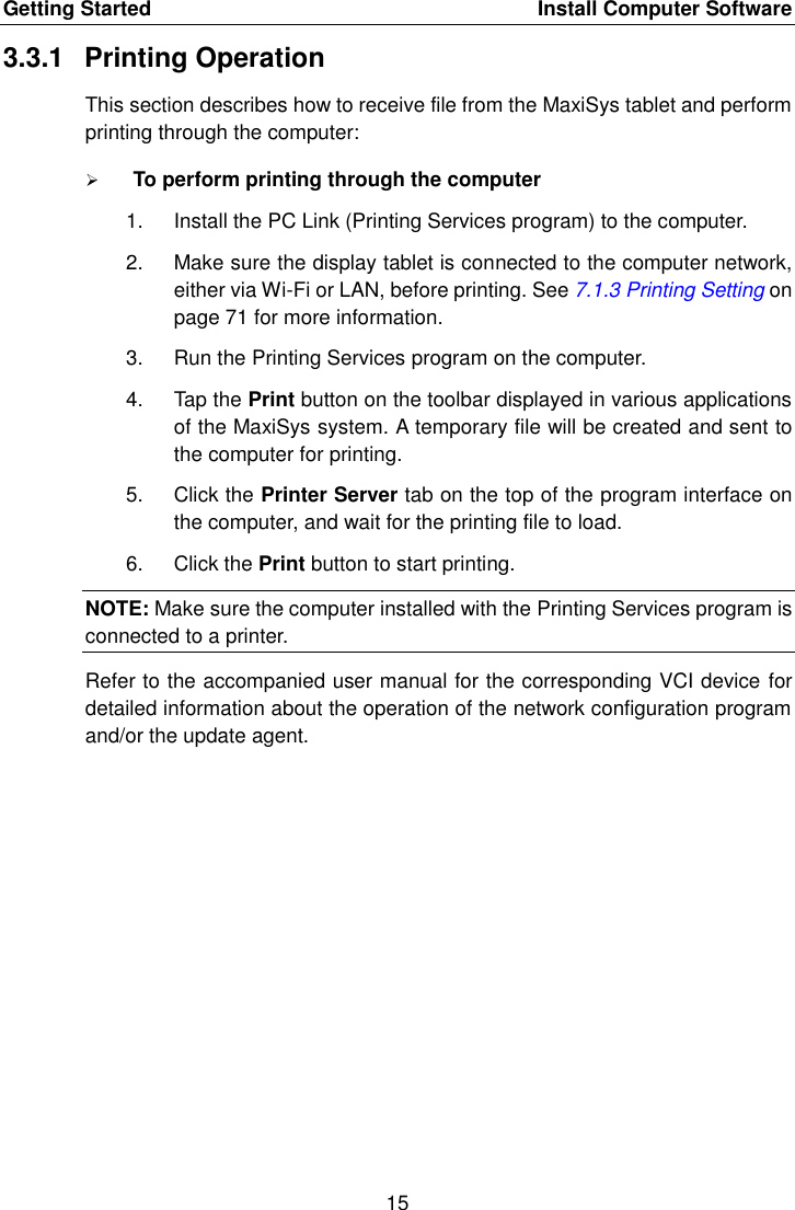 Getting Started    Install Computer Software 15  3.3.1  Printing Operation This section describes how to receive file from the MaxiSys tablet and perform printing through the computer:  To perform printing through the computer 1.  Install the PC Link (Printing Services program) to the computer. 2.  Make sure the display tablet is connected to the computer network, either via Wi-Fi or LAN, before printing. See 7.1.3 Printing Setting on page 71 for more information. 3.  Run the Printing Services program on the computer. 4.  Tap the Print button on the toolbar displayed in various applications of the MaxiSys system. A temporary file will be created and sent to the computer for printing. 5.  Click the Printer Server tab on the top of the program interface on the computer, and wait for the printing file to load. 6.  Click the Print button to start printing. NOTE: Make sure the computer installed with the Printing Services program is connected to a printer. Refer to the accompanied user manual for the corresponding VCI device for detailed information about the operation of the network configuration program and/or the update agent.  