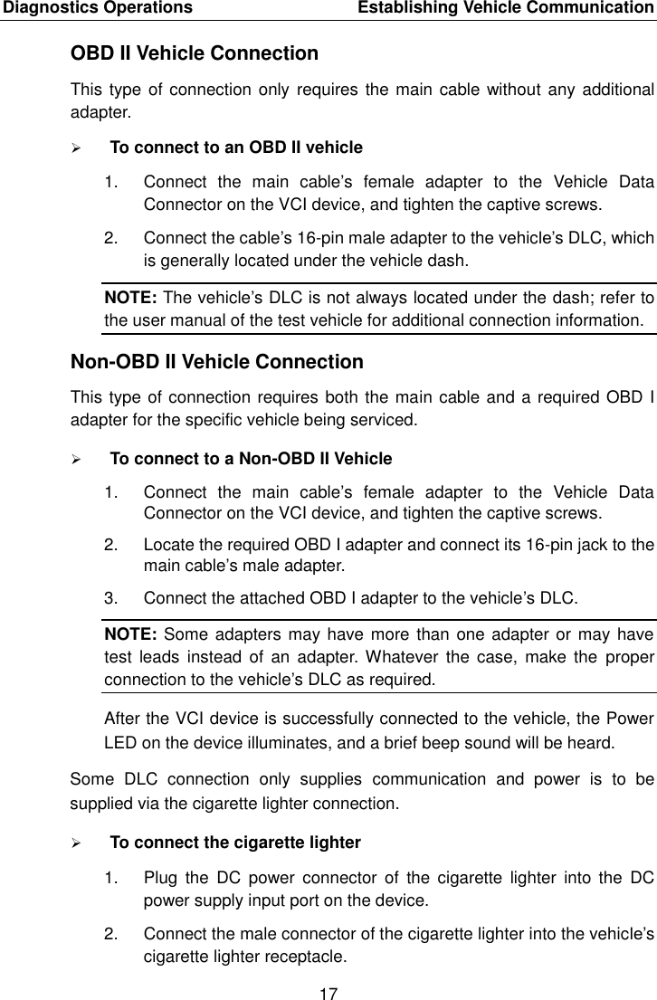 Diagnostics Operations    Establishing Vehicle Communication 17  OBD II Vehicle Connection This type of connection only  requires the main cable without any additional adapter.  To connect to an OBD II vehicle 1.  Connect  the  main  cable’s  female  adapter  to  the  Vehicle  Data Connector on the VCI device, and tighten the captive screws. 2.  Connect the cable’s 16-pin male adapter to the vehicle’s DLC, which is generally located under the vehicle dash. NOTE: The vehicle’s DLC is not always located under the dash; refer to the user manual of the test vehicle for additional connection information. Non-OBD II Vehicle Connection This type of connection requires both the main cable and a required OBD I adapter for the specific vehicle being serviced.  To connect to a Non-OBD II Vehicle 1.  Connect  the  main  cable’s  female  adapter  to  the  Vehicle  Data Connector on the VCI device, and tighten the captive screws. 2.  Locate the required OBD I adapter and connect its 16-pin jack to the main cable’s male adapter. 3.  Connect the attached OBD I adapter to the vehicle’s DLC. NOTE: Some adapters may have more than one adapter or may have test  leads  instead of  an  adapter.  Whatever the case,  make  the  proper connection to the vehicle’s DLC as required. After the VCI device is successfully connected to the vehicle, the Power LED on the device illuminates, and a brief beep sound will be heard. Some  DLC  connection  only  supplies  communication  and  power  is  to  be supplied via the cigarette lighter connection.  To connect the cigarette lighter 1.  Plug  the  DC  power  connector  of  the  cigarette  lighter  into the  DC power supply input port on the device. 2.  Connect the male connector of the cigarette lighter into the vehicle’s cigarette lighter receptacle. 