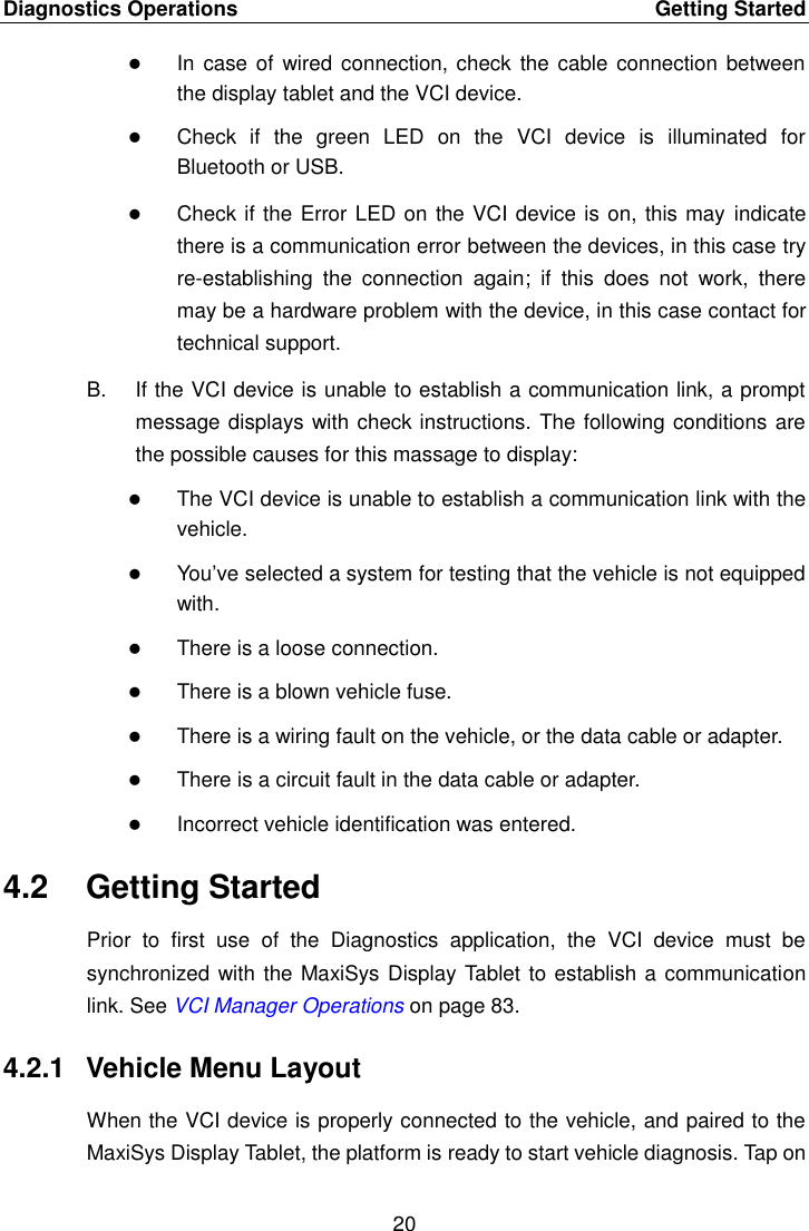 Diagnostics Operations    Getting Started 20   In case of  wired connection, check the cable connection between the display tablet and the VCI device.  Check  if  the  green  LED  on  the  VCI  device  is  illuminated  for Bluetooth or USB.  Check if the Error LED on the VCI device is on, this may indicate there is a communication error between the devices, in this case try re-establishing  the  connection  again;  if  this  does  not  work,  there may be a hardware problem with the device, in this case contact for technical support. B.  If the VCI device is unable to establish a communication link, a prompt message displays with check instructions. The following conditions are the possible causes for this massage to display:  The VCI device is unable to establish a communication link with the vehicle.  You’ve selected a system for testing that the vehicle is not equipped with.  There is a loose connection.  There is a blown vehicle fuse.  There is a wiring fault on the vehicle, or the data cable or adapter.  There is a circuit fault in the data cable or adapter.  Incorrect vehicle identification was entered. 4.2  Getting Started Prior  to  first  use  of  the  Diagnostics  application,  the  VCI  device  must  be synchronized with the MaxiSys Display Tablet to establish a communication link. See VCI Manager Operations on page 83. 4.2.1  Vehicle Menu Layout When the VCI device is properly connected to the vehicle, and paired to the MaxiSys Display Tablet, the platform is ready to start vehicle diagnosis. Tap on 