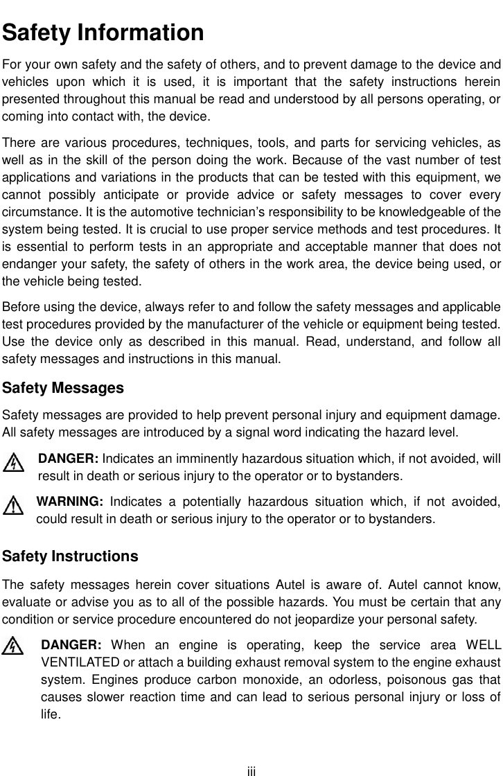    iii Safety Information For your own safety and the safety of others, and to prevent damage to the device and vehicles  upon  which  it  is  used,  it  is  important  that  the  safety  instructions  herein presented throughout this manual be read and understood by all persons operating, or coming into contact with, the device. There are various procedures, techniques, tools, and parts for servicing vehicles, as well as in the skill of the person doing the work. Because of the vast number of test applications and variations in the products that can be tested with this equipment, we cannot  possibly  anticipate  or  provide  advice  or  safety  messages  to  cover  every circumstance. It is the automotive technician’s responsibility to be knowledgeable of the system being tested. It is crucial to use proper service methods and test procedures. It is essential to perform tests in an appropriate and acceptable manner that does not endanger your safety, the safety of others in the work area, the device being used, or the vehicle being tested. Before using the device, always refer to and follow the safety messages and applicable test procedures provided by the manufacturer of the vehicle or equipment being tested. Use  the  device  only  as  described  in  this  manual.  Read,  understand,  and  follow  all safety messages and instructions in this manual. Safety Messages Safety messages are provided to help prevent personal injury and equipment damage. All safety messages are introduced by a signal word indicating the hazard level. DANGER: Indicates an imminently hazardous situation which, if not avoided, will result in death or serious injury to the operator or to bystanders. WARNING:  Indicates  a  potentially  hazardous  situation  which,  if  not  avoided, could result in death or serious injury to the operator or to bystanders. Safety Instructions The  safety  messages  herein  cover situations  Autel  is  aware  of. Autel  cannot  know, evaluate or advise you as to all of the possible hazards. You must be certain that any condition or service procedure encountered do not jeopardize your personal safety. DANGER:  When  an  engine  is  operating,  keep  the  service  area  WELL VENTILATED or attach a building exhaust removal system to the engine exhaust system.  Engines  produce  carbon  monoxide,  an  odorless, poisonous  gas  that causes slower reaction time and can lead to serious personal injury or loss of life. 