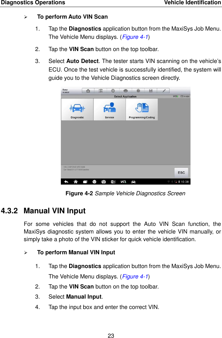 Diagnostics Operations    Vehicle Identification 23   To perform Auto VIN Scan 1.  Tap the Diagnostics application button from the MaxiSys Job Menu. The Vehicle Menu displays. (Figure 4-1) 2.  Tap the VIN Scan button on the top toolbar. 3.  Select Auto Detect. The tester starts VIN scanning on the vehicle’s ECU. Once the test vehicle is successfully identified, the system will guide you to the Vehicle Diagnostics screen directly. Figure 4-2 Sample Vehicle Diagnostics Screen 4.3.2  Manual VIN Input For  some  vehicles  that  do  not  support  the  Auto  VIN  Scan  function,  the MaxiSys diagnostic system allows you to enter the vehicle VIN manually, or simply take a photo of the VIN sticker for quick vehicle identification.  To perform Manual VIN Input 1.  Tap the Diagnostics application button from the MaxiSys Job Menu. The Vehicle Menu displays. (Figure 4-1) 2.  Tap the VIN Scan button on the top toolbar. 3.  Select Manual Input. 4.  Tap the input box and enter the correct VIN. 