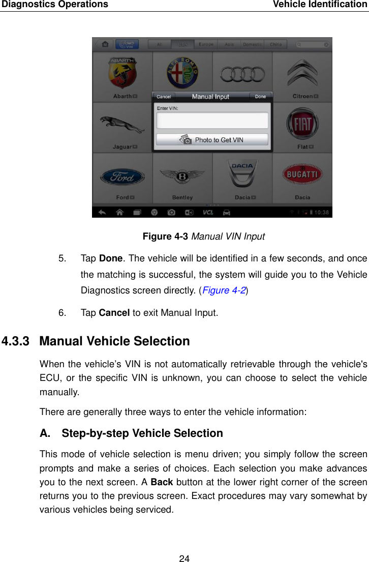 Diagnostics Operations    Vehicle Identification 24  Figure 4-3 Manual VIN Input 5.  Tap Done. The vehicle will be identified in a few seconds, and once the matching is successful, the system will guide you to the Vehicle Diagnostics screen directly. (Figure 4-2) 6.  Tap Cancel to exit Manual Input. 4.3.3  Manual Vehicle Selection When the vehicle’s VIN is not automatically retrievable through the vehicle&apos;s ECU, or the specific  VIN is  unknown, you can choose to select the vehicle manually. There are generally three ways to enter the vehicle information: A.  Step-by-step Vehicle Selection This mode of vehicle selection is menu driven; you simply follow the screen prompts and make a series of choices. Each selection you make advances you to the next screen. A Back button at the lower right corner of the screen returns you to the previous screen. Exact procedures may vary somewhat by various vehicles being serviced. 