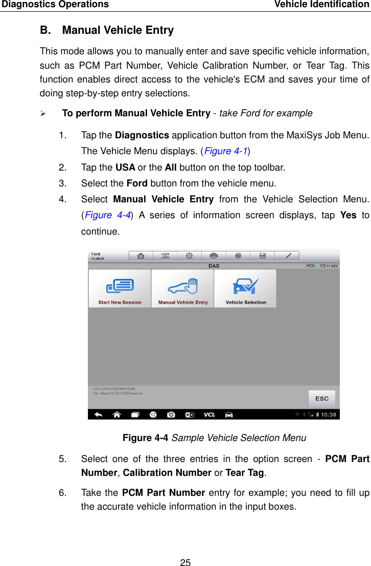 Diagnostics Operations    Vehicle Identification 25  B.  Manual Vehicle Entry This mode allows you to manually enter and save specific vehicle information, such  as  PCM  Part  Number,  Vehicle  Calibration  Number,  or  Tear  Tag.  This function enables direct access to the vehicle&apos;s ECM and saves your time of doing step-by-step entry selections.  To perform Manual Vehicle Entry - take Ford for example 1.  Tap the Diagnostics application button from the MaxiSys Job Menu. The Vehicle Menu displays. (Figure 4-1) 2.  Tap the USA or the All button on the top toolbar. 3.  Select the Ford button from the vehicle menu. 4.  Select  Manual  Vehicle  Entry  from  the  Vehicle  Selection  Menu. (Figure  4-4)  A  series  of  information  screen  displays,  tap  Yes  to continue. Figure 4-4 Sample Vehicle Selection Menu 5.  Select  one  of  the  three  entries  in  the  option  screen  -  PCM  Part Number, Calibration Number or Tear Tag. 6.  Take the PCM Part Number entry for example; you need to fill up the accurate vehicle information in the input boxes. 