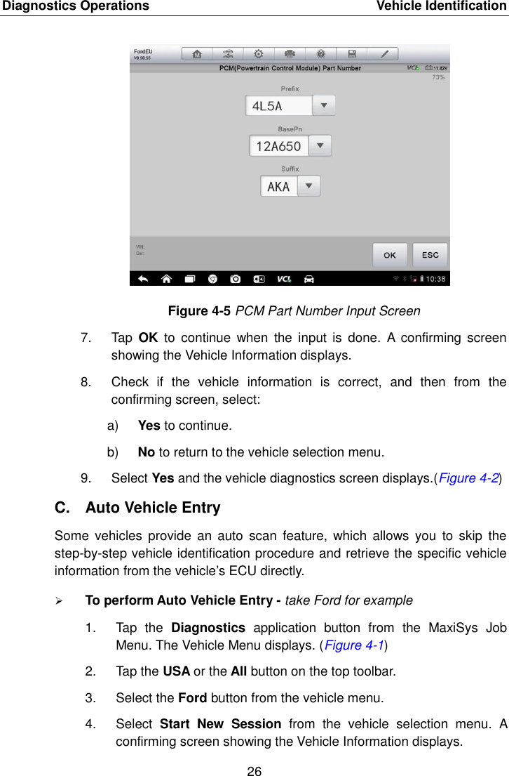 Diagnostics Operations    Vehicle Identification 26  Figure 4-5 PCM Part Number Input Screen 7.  Tap  OK  to  continue  when  the  input  is  done.  A  confirming  screen showing the Vehicle Information displays. 8.  Check  if  the  vehicle  information  is  correct,  and  then  from  the confirming screen, select: a) Yes to continue. b) No to return to the vehicle selection menu. 9.  Select Yes and the vehicle diagnostics screen displays.(Figure 4-2) C.  Auto Vehicle Entry Some  vehicles  provide  an  auto  scan  feature,  which  allows  you  to  skip  the step-by-step vehicle identification procedure and retrieve the specific vehicle information from the vehicle’s ECU directly.  To perform Auto Vehicle Entry - take Ford for example 1.  Tap  the  Diagnostics  application  button  from  the  MaxiSys  Job Menu. The Vehicle Menu displays. (Figure 4-1) 2.  Tap the USA or the All button on the top toolbar. 3.  Select the Ford button from the vehicle menu. 4.  Select  Start  New  Session  from  the  vehicle  selection  menu.  A confirming screen showing the Vehicle Information displays.