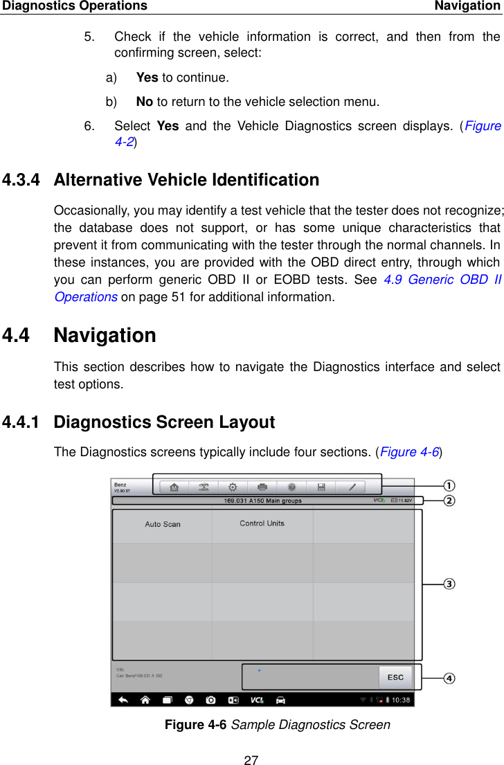 Diagnostics Operations    Navigation 27  5.  Check  if  the  vehicle  information  is  correct,  and  then  from  the confirming screen, select: a) Yes to continue. b) No to return to the vehicle selection menu. 6.  Select  Yes  and  the  Vehicle  Diagnostics  screen  displays.  (Figure 4-2) 4.3.4  Alternative Vehicle Identification Occasionally, you may identify a test vehicle that the tester does not recognize; the  database  does  not  support,  or  has  some  unique  characteristics  that prevent it from communicating with the tester through the normal channels. In these instances, you are provided with the OBD direct entry, through which you  can  perform  generic  OBD  II  or  EOBD  tests.  See  4.9  Generic  OBD  II Operations on page 51 for additional information. 4.4  Navigation This section describes how to navigate the Diagnostics interface and select test options. 4.4.1  Diagnostics Screen Layout The Diagnostics screens typically include four sections. (Figure 4-6) Figure 4-6 Sample Diagnostics Screen 