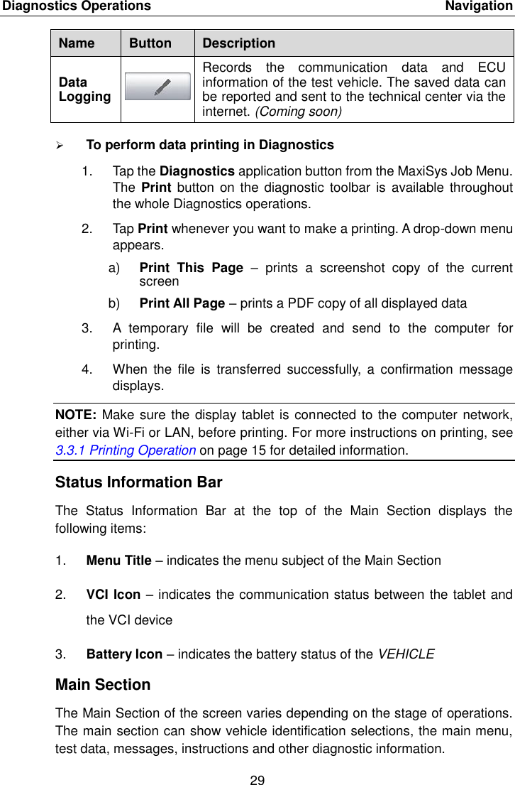 Diagnostics Operations    Navigation 29  Name Button Description Data Logging  Records  the  communication  data  and  ECU information of the test vehicle. The saved data can be reported and sent to the technical center via the internet. (Coming soon)  To perform data printing in Diagnostics 1.  Tap the Diagnostics application button from the MaxiSys Job Menu. The Print  button on  the diagnostic  toolbar is  available throughout the whole Diagnostics operations. 2.  Tap Print whenever you want to make a printing. A drop-down menu appears. a) Print  This  Page  –  prints  a  screenshot  copy  of  the  current screen b) Print All Page – prints a PDF copy of all displayed data 3. A  temporary  file  will  be  created  and  send  to  the  computer  for printing. 4.  When  the  file  is  transferred  successfully,  a  confirmation  message displays. NOTE: Make sure the display tablet is connected to the computer network, either via Wi-Fi or LAN, before printing. For more instructions on printing, see 3.3.1 Printing Operation on page 15 for detailed information. Status Information Bar The  Status  Information  Bar  at  the  top  of  the  Main  Section  displays  the following items: 1. Menu Title – indicates the menu subject of the Main Section 2. VCI Icon – indicates the communication status between the tablet and the VCI device 3. Battery Icon – indicates the battery status of the VEHICLE Main Section The Main Section of the screen varies depending on the stage of operations. The main section can show vehicle identification selections, the main menu, test data, messages, instructions and other diagnostic information. 