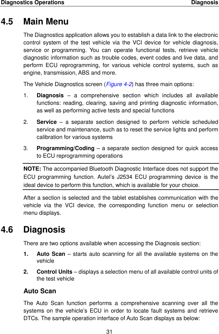 Diagnostics Operations    Diagnosis 31  4.5  Main Menu The Diagnostics application allows you to establish a data link to the electronic control  system  of the  test vehicle  via  the  VCI  device  for  vehicle  diagnosis, service  or  programming.  You  can  operate  functional  tests,  retrieve  vehicle diagnostic information such as trouble codes, event codes and live data, and perform  ECU  reprogramming,  for  various  vehicle  control  systems,  such  as engine, transmission, ABS and more. The Vehicle Diagnostics screen (Figure 4-2) has three main options: 1. Diagnosis –  a  comprehensive  section  which  includes  all  available functions: reading, clearing, saving and printing  diagnostic information, as well as performing active tests and special functions 2. Service  –  a  separate  section  designed  to  perform  vehicle  scheduled service and maintenance, such as to reset the service lights and perform calibration for various systems 3. Programming/Coding – a separate section designed for quick access to ECU reprogramming operations NOTE: The accompanied Bluetooth Diagnostic Interface does not support the ECU  programming  function. Autel’s  J2534  ECU programming  device  is the ideal device to perform this function, which is available for your choice. After a section is selected and the tablet establishes communication with the vehicle  via  the  VCI  device,  the  corresponding  function  menu  or  selection menu displays. 4.6  Diagnosis There are two options available when accessing the Diagnosis section: 1.  Auto Scan – starts auto scanning for all the available systems on the vehicle 2.  Control Units – displays a selection menu of all available control units of the test vehicle Auto Scan The  Auto  Scan  function  performs  a  comprehensive  scanning  over  all  the systems  on the  vehicle’s ECU in  order  to locate  fault systems  and retrieve DTCs. The sample operation interface of Auto Scan displays as below: 