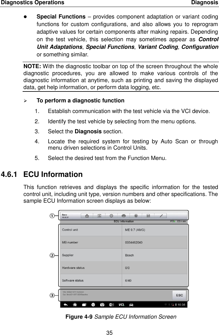 Diagnostics Operations    Diagnosis 35   Special Functions – provides component adaptation or variant coding functions  for custom configurations, and  also allows  you to  reprogram adaptive values for certain components after making repairs. Depending on  the  test  vehicle,  this  selection  may  sometimes  appear  as  Control Unit Adaptations, Special Functions, Variant Coding, Configuration or something similar. NOTE: With the diagnostic toolbar on top of the screen throughout the whole diagnostic  procedures,  you  are  allowed  to  make  various  controls  of  the diagnostic information at anytime, such as printing and saving the displayed data, get help information, or perform data logging, etc.  To perform a diagnostic function 1.  Establish communication with the test vehicle via the VCI device. 2.  Identify the test vehicle by selecting from the menu options. 3.  Select the Diagnosis section. 4.  Locate  the  required  system  for  testing  by  Auto  Scan  or  through menu driven selections in Control Units. 5.  Select the desired test from the Function Menu. 4.6.1  ECU Information This  function  retrieves  and  displays  the  specific  information  for  the  tested control unit, including unit type, version numbers and other specifications. The sample ECU Information screen displays as below: Figure 4-9 Sample ECU Information Screen 