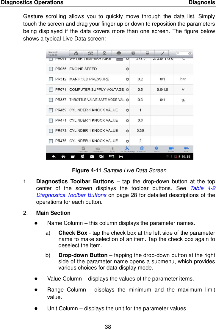 Diagnostics Operations    Diagnosis 38  Gesture  scrolling  allows  you  to  quickly  move  through  the  data  list.  Simply touch the screen and drag your finger up or down to reposition the parameters being displayed  if the data covers more than one screen. The figure below shows a typical Live Data screen: Figure 4-11 Sample Live Data Screen 1. Diagnostics  Toolbar  Buttons –  tap  the  drop-down  button  at  the  top center  of  the  screen  displays  the  toolbar  buttons.  See Table  4-2 Diagnostics Toolbar Buttons on page 28 for detailed descriptions of the operations for each button. 2. Main Section  Name Column – this column displays the parameter names. a) Check Box - tap the check box at the left side of the parameter name to make selection of an item. Tap the check box again to deselect the item. b) Drop-down Button – tapping the drop-down button at the right side of the parameter name opens a submenu, which provides various choices for data display mode.  Value Column – displays the values of the parameter items.  Range  Column  -  displays  the  minimum  and  the  maximum  limit value.  Unit Column – displays the unit for the parameter values. 