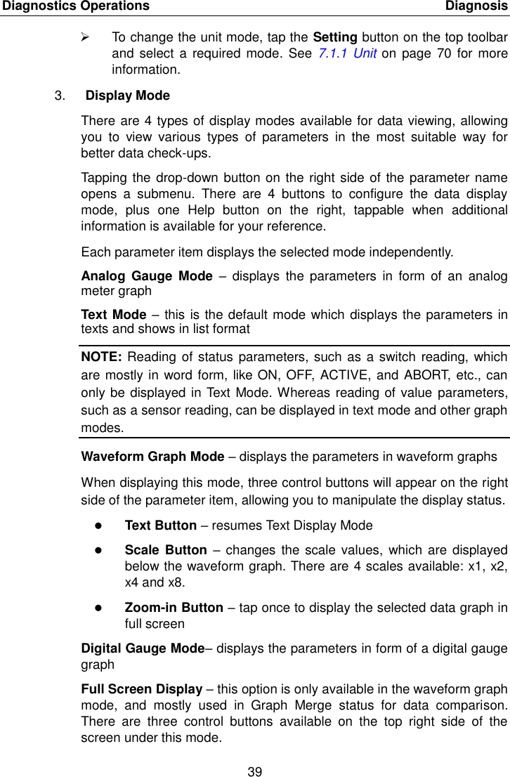 Diagnostics Operations    Diagnosis 39    To change the unit mode, tap the Setting button on the top toolbar and  select a  required mode. See  7.1.1  Unit on page  70  for more information. 3. Display Mode There are 4 types of display modes available for data viewing, allowing you  to  view  various  types  of  parameters  in  the  most  suitable  way  for better data check-ups. Tapping the drop-down button on the right side of the parameter name opens  a  submenu.  There  are  4  buttons  to  configure  the  data  display mode,  plus  one  Help  button  on  the  right,  tappable  when  additional information is available for your reference. Each parameter item displays the selected mode independently. Analog  Gauge  Mode  –  displays  the  parameters  in  form  of  an  analog meter graph Text Mode – this is the default mode which displays the parameters in texts and shows in list format NOTE: Reading of status parameters, such as a switch reading, which are mostly in word form, like ON, OFF, ACTIVE, and ABORT, etc., can only be displayed in Text Mode. Whereas reading of value  parameters, such as a sensor reading, can be displayed in text mode and other graph modes. Waveform Graph Mode – displays the parameters in waveform graphs When displaying this mode, three control buttons will appear on the right side of the parameter item, allowing you to manipulate the display status.  Text Button – resumes Text Display Mode  Scale Button – changes  the scale values,  which are displayed below the waveform graph. There are 4 scales available: x1, x2, x4 and x8.  Zoom-in Button – tap once to display the selected data graph in full screen Digital Gauge Mode– displays the parameters in form of a digital gauge graph Full Screen Display – this option is only available in the waveform graph mode,  and  mostly  used  in  Graph  Merge  status  for  data  comparison. There  are  three  control  buttons  available  on  the  top  right  side  of  the screen under this mode. 