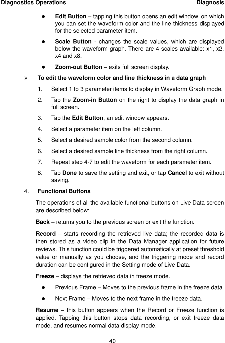 Diagnostics Operations    Diagnosis 40   Edit Button – tapping this button opens an edit window, on which you can set the waveform color and the line thickness displayed for the selected parameter item.  Scale  Button  -  changes  the  scale  values,  which  are  displayed below the waveform graph. There are 4 scales available: x1, x2, x4 and x8.  Zoom-out Button – exits full screen display.  To edit the waveform color and line thickness in a data graph 1.  Select 1 to 3 parameter items to display in Waveform Graph mode. 2.  Tap the Zoom-in Button on the right to display the data graph in full screen. 3.  Tap the Edit Button, an edit window appears. 4.  Select a parameter item on the left column. 5.  Select a desired sample color from the second column. 6.  Select a desired sample line thickness from the right column. 7.  Repeat step 4-7 to edit the waveform for each parameter item. 8.  Tap Done to save the setting and exit, or tap Cancel to exit without saving. 4. Functional Buttons The operations of all the available functional buttons on Live Data screen are described below: Back – returns you to the previous screen or exit the function. Record  – starts  recording the  retrieved  live data;  the  recorded data  is then  stored  as  a  video  clip  in  the  Data  Manager  application  for  future reviews. This function could be triggered automatically at preset threshold value or manually  as  you choose,  and the  triggering mode  and  record duration can be configured in the Setting mode of Live Data. Freeze – displays the retrieved data in freeze mode.  Previous Frame – Moves to the previous frame in the freeze data.  Next Frame – Moves to the next frame in the freeze data. Resume  –  this button  appears when  the  Record or  Freeze  function  is applied.  Tapping  this  button  stops  data  recording,  or  exit  freeze  data mode, and resumes normal data display mode. 