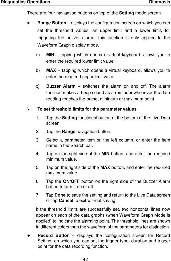 Diagnostics Operations    Diagnosis 42  There are four navigation buttons on top of the Setting mode screen.  Range Button – displays the configuration screen on which you can set  the  threshold  values,  an  upper  limit  and  a  lower  limit,  for triggering  the  buzzer  alarm.  This  function  is  only  applied  to  the Waveform Graph display mode. a) MIN –  tapping which  opens a  virtual  keyboard, allows you  to enter the required lower limit value b) MAX – tapping which opens a virtual keyboard, allows you to enter the required upper limit value c) Buzzer  Alarm –  switches  the  alarm  on  and  off.  The  alarm function makes a beep sound as a reminder whenever the data reading reaches the preset minimum or maximum point  To set threshold limits for the parameter values 1.  Tap the Setting functional button at the bottom of the Live Data screen. 2.  Tap the Range navigation button. 3.  Select a parameter item on the left column, or  enter  the item name in the Search bar. 4.  Tap on the right side of the MIN button, and enter the required minimum value. 5.  Tap on the right side of the MAX button, and enter the required maximum value. 6.  Tap the ON/OFF button on the right side of the  Buzzer Alarm button to turn it on or off. 7.  Tap Done to save the setting and return to the Live Data screen; or tap Cancel to exit without saving. If the threshold limits are successfully set, two horizontal lines now appear on each of the data graphs (when Waveform Graph Mode is applied) to indicate the alarming point. The threshold lines are shown in different colors than the waveform of the parameters for distinction.  Record  Button  –  displays  the  configuration  screen  for  Record Setting, on which you can set the trigger type, duration and trigger point for the data recording function. 