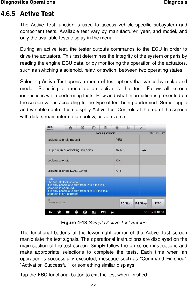 Diagnostics Operations    Diagnosis 44  4.6.5  Active Test The  Active  Test  function  is  used  to  access  vehicle-specific  subsystem  and component tests. Available test vary by manufacturer, year, and model, and only the available tests display in the menu. During  an active test,  the tester  outputs commands  to the ECU  in order  to drive the actuators. This test determines the integrity of the system or parts by reading the engine ECU data, or by monitoring the operation of the actuators, such as switching a solenoid, relay, or switch, between two operating states. Selecting Active Test opens a menu of test options that varies by make and model.  Selecting  a  menu  option  activates  the  test.  Follow  all  screen instructions while performing tests. How and what information is presented on the screen varies according to the type of test being performed. Some toggle and variable control tests display Active Test Controls at the top of the screen with data stream information below, or vice versa. Figure 4-13 Sample Active Test Screen The  functional  buttons  at  the  lower  right  corner  of  the  Active  Test  screen manipulate the test signals. The operational instructions are displayed on the main section of the test screen. Simply follow the on-screen instructions and make  appropriate  selections  to  complete  the  tests.  Each  time  when  an operation is successfully executed, message such as  “Command Finished”, “Activation Successful”, or something similar displays. Tap the ESC functional button to exit the test when finished. 