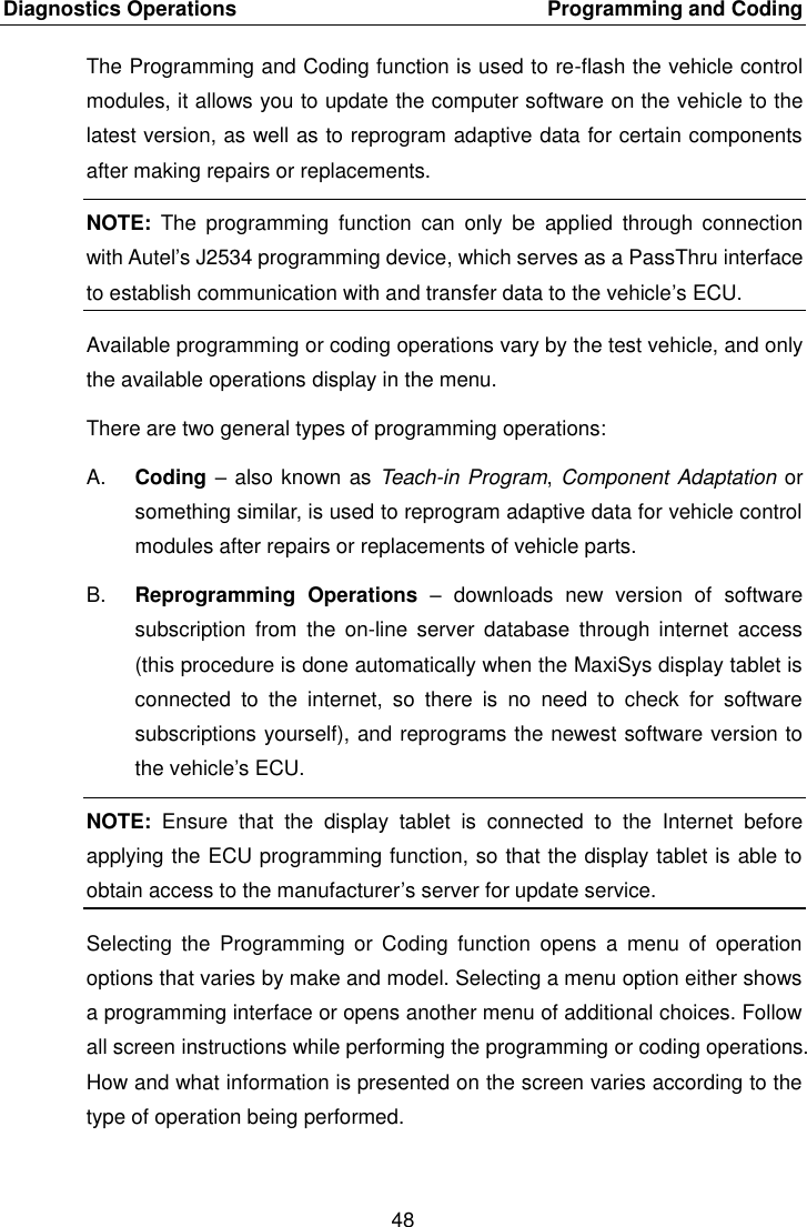 Diagnostics Operations    Programming and Coding 48  The Programming and Coding function is used to re-flash the vehicle control modules, it allows you to update the computer software on the vehicle to the latest version, as well as to reprogram adaptive data for certain components after making repairs or replacements. NOTE:  The  programming  function  can  only  be  applied  through  connection with Autel’s J2534 programming device, which serves as a PassThru interface to establish communication with and transfer data to the vehicle’s ECU. Available programming or coding operations vary by the test vehicle, and only the available operations display in the menu. There are two general types of programming operations: A. Coding – also known as Teach-in Program, Component Adaptation or something similar, is used to reprogram adaptive data for vehicle control modules after repairs or replacements of vehicle parts. B. Reprogramming  Operations  –  downloads  new  version  of  software subscription  from  the  on-line  server  database  through  internet  access (this procedure is done automatically when the MaxiSys display tablet is connected  to  the  internet,  so  there  is  no  need  to  check  for  software subscriptions yourself), and reprograms the newest software version to the vehicle’s ECU. NOTE:  Ensure  that  the  display  tablet  is  connected  to  the  Internet  before applying the ECU programming function, so that the display tablet is able to obtain access to the manufacturer’s server for update service. Selecting  the  Programming  or Coding  function  opens  a  menu  of  operation options that varies by make and model. Selecting a menu option either shows a programming interface or opens another menu of additional choices. Follow all screen instructions while performing the programming or coding operations. How and what information is presented on the screen varies according to the type of operation being performed. 