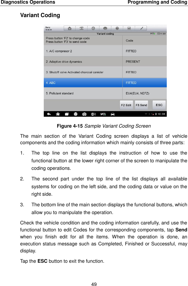 Diagnostics Operations    Programming and Coding 49  Variant Coding Figure 4-15 Sample Variant Coding Screen The  main  section  of  the  Variant  Coding  screen  displays  a  list  of  vehicle components and the coding information which mainly consists of three parts: 1.  The  top  line  on  the  list  displays  the  instruction  of  how  to  use  the functional button at the lower right corner of the screen to manipulate the coding operations. 2.  The  second  part  under  the  top  line  of  the  list  displays  all  available systems for coding on the left side, and the coding data or value on the right side. 3.  The bottom line of the main section displays the functional buttons, which allow you to manipulate the operation. Check the vehicle condition and the coding information carefully, and use the functional button to edit Codes for the corresponding components, tap Send when  you  finish  edit  for  all  the  items.  When  the  operation  is  done,  an execution status message such as Completed, Finished or Successful, may display. Tap the ESC button to exit the function. 