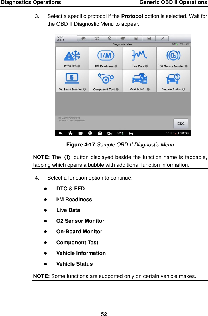 Diagnostics Operations    Generic OBD II Operations 52  3.  Select a specific protocol if the Protocol option is selected. Wait for the OBD II Diagnostic Menu to appear. Figure 4-17 Sample OBD II Diagnostic Menu NOTE: The  ○i  button displayed beside the function name is tappable, tapping which opens a bubble with additional function information. 4.  Select a function option to continue.  DTC &amp; FFD  I/M Readiness  Live Data  O2 Sensor Monitor  On-Board Monitor  Component Test  Vehicle Information  Vehicle Status NOTE: Some functions are supported only on certain vehicle makes. 