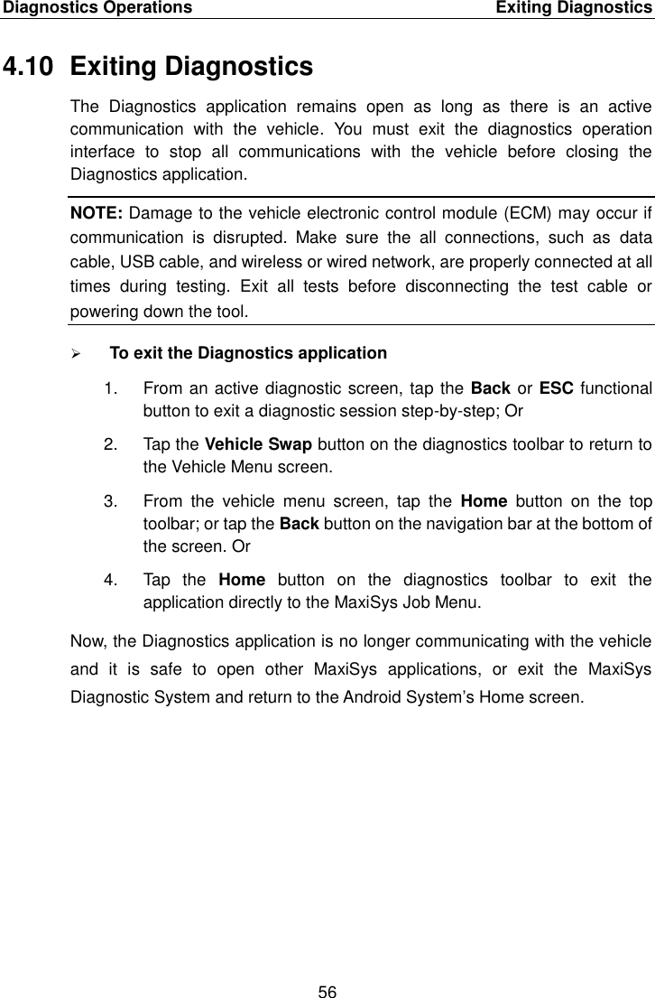 Diagnostics Operations    Exiting Diagnostics 56  4.10  Exiting Diagnostics The  Diagnostics  application  remains  open  as  long  as  there  is  an  active communication  with  the  vehicle.  You  must  exit  the  diagnostics  operation interface  to  stop  all  communications  with  the  vehicle  before  closing  the Diagnostics application. NOTE: Damage to the vehicle electronic control module (ECM) may occur if communication  is  disrupted.  Make  sure  the  all  connections,  such  as  data cable, USB cable, and wireless or wired network, are properly connected at all times  during  testing.  Exit  all  tests  before  disconnecting  the  test  cable  or powering down the tool.  To exit the Diagnostics application 1.  From an active diagnostic screen, tap the Back or ESC functional button to exit a diagnostic session step-by-step; Or 2.  Tap the Vehicle Swap button on the diagnostics toolbar to return to the Vehicle Menu screen. 3.  From  the  vehicle  menu  screen,  tap  the  Home  button  on  the  top toolbar; or tap the Back button on the navigation bar at the bottom of the screen. Or 4.  Tap  the  Home  button  on  the  diagnostics  toolbar  to  exit  the application directly to the MaxiSys Job Menu. Now, the Diagnostics application is no longer communicating with the vehicle and  it  is  safe  to  open  other  MaxiSys  applications,  or  exit  the  MaxiSys Diagnostic System and return to the Android System’s Home screen. 