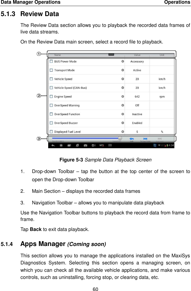 Data Manager Operations    Operations 60  5.1.3  Review Data The Review Data section allows you to playback the recorded data frames of live data streams. On the Review Data main screen, select a record file to playback. Figure 5-3 Sample Data Playback Screen 1.  Drop-down Toolbar –  tap the button at the top center of the screen to open the Drop-down Toolbar 2.  Main Section – displays the recorded data frames 3.  Navigation Toolbar – allows you to manipulate data playback Use the Navigation Toolbar buttons to playback the record data from frame to frame. Tap Back to exit data playback. 5.1.4 Apps Manager (Coming soon) This section allows you to manage the applications installed on the MaxiSys Diagnostics  System.  Selecting  this  section  opens  a  managing  screen,  on which you can check all the available vehicle applications, and make various controls, such as uninstalling, forcing stop, or clearing data, etc. 