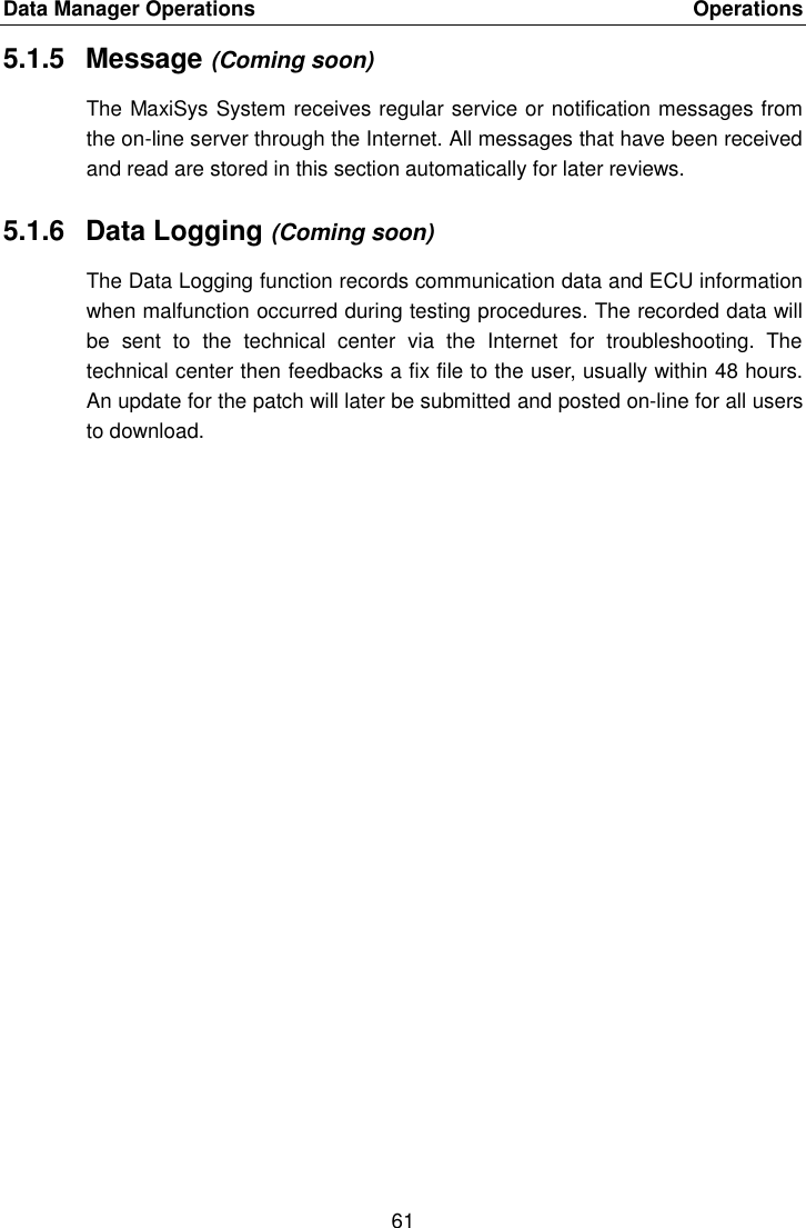 Data Manager Operations    Operations 61  5.1.5  Message (Coming soon) The MaxiSys System receives regular service or notification messages from the on-line server through the Internet. All messages that have been received and read are stored in this section automatically for later reviews. 5.1.6  Data Logging (Coming soon) The Data Logging function records communication data and ECU information when malfunction occurred during testing procedures. The recorded data will be  sent  to  the  technical  center  via  the  Internet  for  troubleshooting.  The technical center then feedbacks a fix file to the user, usually within 48 hours. An update for the patch will later be submitted and posted on-line for all users to download. 