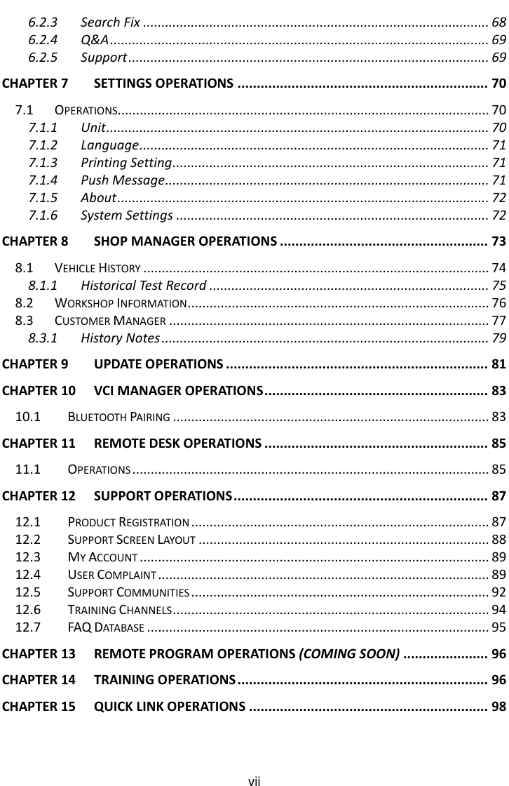    vii 6.2.3 Search Fix .............................................................................................. 68 6.2.4 Q&amp;A ....................................................................................................... 69 6.2.5 Support .................................................................................................. 69 CHAPTER 7 SETTINGS OPERATIONS ................................................................. 70 7.1 OPERATIONS..................................................................................................... 70 7.1.1 Unit ........................................................................................................ 70 7.1.2 Language ............................................................................................... 71 7.1.3 Printing Setting ...................................................................................... 71 7.1.4 Push Message ........................................................................................ 71 7.1.5 About ..................................................................................................... 72 7.1.6 System Settings ..................................................................................... 72 CHAPTER 8 SHOP MANAGER OPERATIONS ...................................................... 73 8.1 VEHICLE HISTORY .............................................................................................. 74 8.1.1 Historical Test Record ............................................................................ 75 8.2 WORKSHOP INFORMATION .................................................................................. 76 8.3 CUSTOMER MANAGER ....................................................................................... 77 8.3.1 History Notes ......................................................................................... 79 CHAPTER 9 UPDATE OPERATIONS .................................................................... 81 CHAPTER 10 VCI MANAGER OPERATIONS .......................................................... 83 10.1 BLUETOOTH PAIRING ...................................................................................... 83 CHAPTER 11 REMOTE DESK OPERATIONS .......................................................... 85 11.1 OPERATIONS ................................................................................................. 85 CHAPTER 12 SUPPORT OPERATIONS .................................................................. 87 12.1 PRODUCT REGISTRATION ................................................................................. 87 12.2 SUPPORT SCREEN LAYOUT ............................................................................... 88 12.3 MY ACCOUNT ............................................................................................... 89 12.4 USER COMPLAINT .......................................................................................... 89 12.5 SUPPORT COMMUNITIES ................................................................................. 92 12.6 TRAINING CHANNELS ...................................................................................... 94 12.7 FAQ DATABASE ............................................................................................. 95 CHAPTER 13 REMOTE PROGRAM OPERATIONS (COMING SOON) ...................... 96 CHAPTER 14 TRAINING OPERATIONS ................................................................. 96 CHAPTER 15 QUICK LINK OPERATIONS .............................................................. 98 