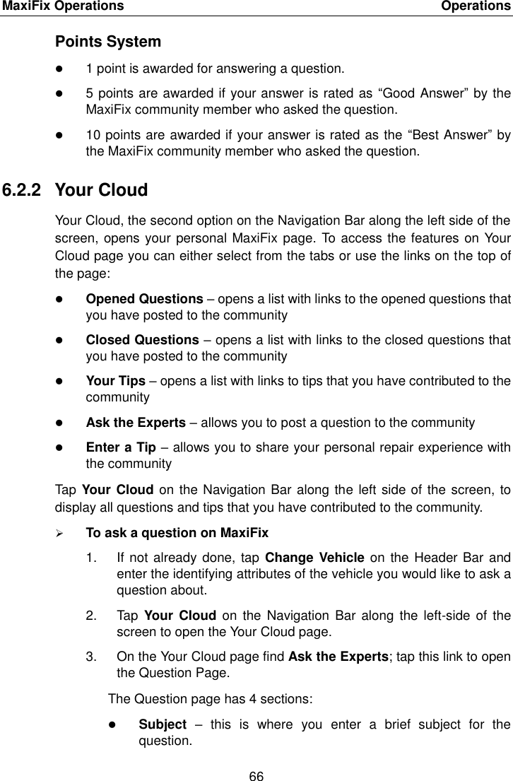MaxiFix Operations    Operations 66  Points System  1 point is awarded for answering a question.  5 points are awarded if your answer is rated as  “Good Answer” by the MaxiFix community member who asked the question.  10 points are awarded if your answer is rated as the “Best Answer” by the MaxiFix community member who asked the question. 6.2.2  Your Cloud Your Cloud, the second option on the Navigation Bar along the left side of the screen, opens your personal MaxiFix page. To access the features on Your Cloud page you can either select from the tabs or use the links on the top of the page:  Opened Questions – opens a list with links to the opened questions that you have posted to the community  Closed Questions – opens a list with links to the closed questions that you have posted to the community  Your Tips – opens a list with links to tips that you have contributed to the community  Ask the Experts – allows you to post a question to the community  Enter a Tip – allows you to share your personal repair experience with the community Tap Your Cloud on the Navigation Bar along the left side of the screen, to display all questions and tips that you have contributed to the community.  To ask a question on MaxiFix 1.  If not already done, tap  Change Vehicle on  the Header Bar and enter the identifying attributes of the vehicle you would like to ask a question about. 2.  Tap  Your Cloud on  the  Navigation Bar  along the  left-side of  the screen to open the Your Cloud page. 3.  On the Your Cloud page find Ask the Experts; tap this link to open the Question Page. The Question page has 4 sections:  Subject –  this  is  where  you  enter  a  brief  subject  for  the question. 