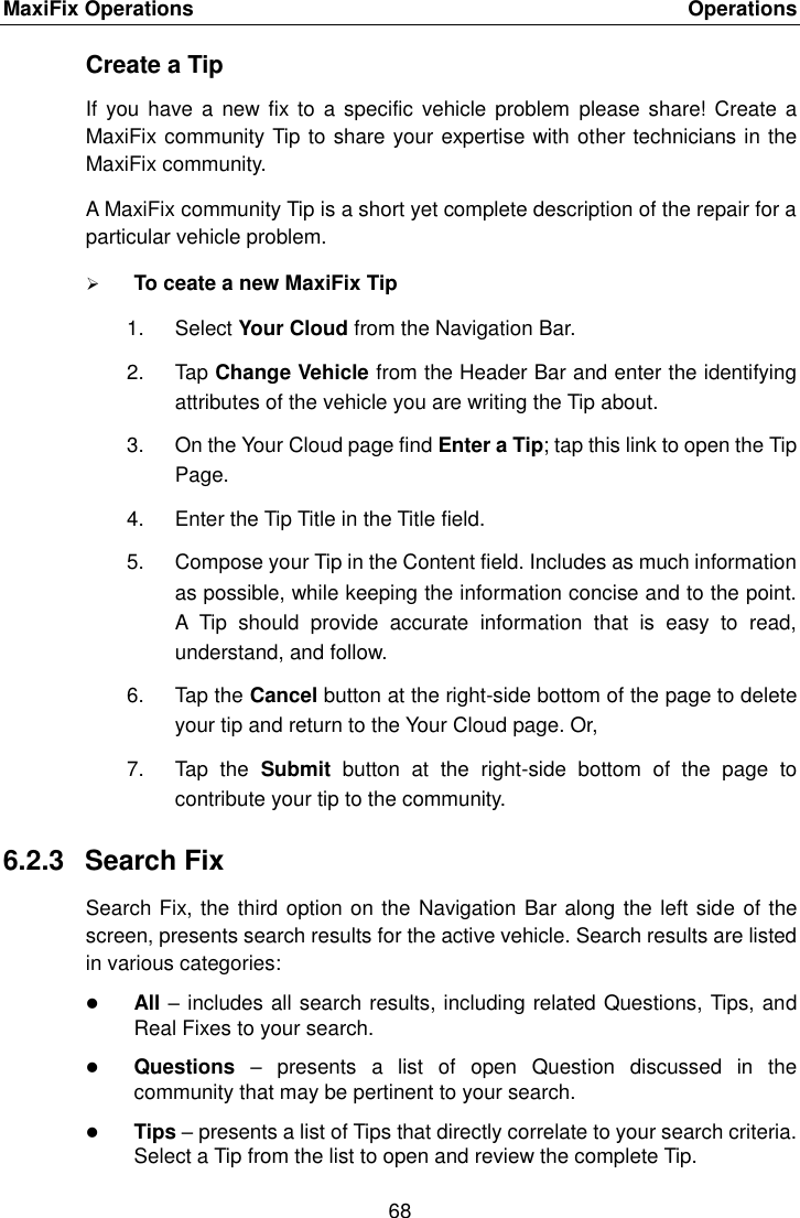 MaxiFix Operations    Operations 68  Create a Tip If you  have a  new fix to  a specific vehicle  problem  please share!  Create a MaxiFix community Tip to share your expertise with other technicians in the MaxiFix community. A MaxiFix community Tip is a short yet complete description of the repair for a particular vehicle problem.  To ceate a new MaxiFix Tip 1.  Select Your Cloud from the Navigation Bar. 2.  Tap Change Vehicle from the Header Bar and enter the identifying attributes of the vehicle you are writing the Tip about. 3.  On the Your Cloud page find Enter a Tip; tap this link to open the Tip Page. 4.  Enter the Tip Title in the Title field. 5.  Compose your Tip in the Content field. Includes as much information as possible, while keeping the information concise and to the point. A  Tip  should  provide  accurate  information  that  is  easy  to  read, understand, and follow. 6.  Tap the Cancel button at the right-side bottom of the page to delete your tip and return to the Your Cloud page. Or, 7.  Tap  the  Submit  button  at  the  right-side  bottom  of  the  page  to contribute your tip to the community. 6.2.3  Search Fix Search Fix, the third option on the Navigation Bar along the left side of the screen, presents search results for the active vehicle. Search results are listed in various categories:  All – includes all search results, including related Questions, Tips, and Real Fixes to your search.  Questions  –  presents  a  list  of  open  Question  discussed  in  the community that may be pertinent to your search.  Tips – presents a list of Tips that directly correlate to your search criteria. Select a Tip from the list to open and review the complete Tip. 