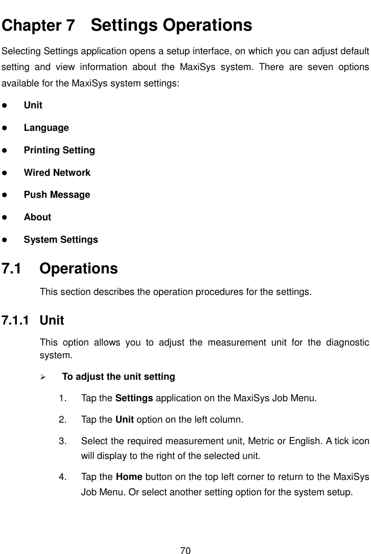    70  Chapter 7    Settings Operations Selecting Settings application opens a setup interface, on which you can adjust default setting  and  view  information  about  the  MaxiSys  system.  There  are  seven  options available for the MaxiSys system settings:  Unit  Language  Printing Setting  Wired Network  Push Message  About  System Settings 7.1  Operations This section describes the operation procedures for the settings. 7.1.1  Unit This  option  allows  you  to  adjust  the  measurement  unit  for  the  diagnostic system.  To adjust the unit setting 1.  Tap the Settings application on the MaxiSys Job Menu. 2.  Tap the Unit option on the left column. 3.  Select the required measurement unit, Metric or English. A tick icon will display to the right of the selected unit. 4.  Tap the Home button on the top left corner to return to the MaxiSys Job Menu. Or select another setting option for the system setup. 