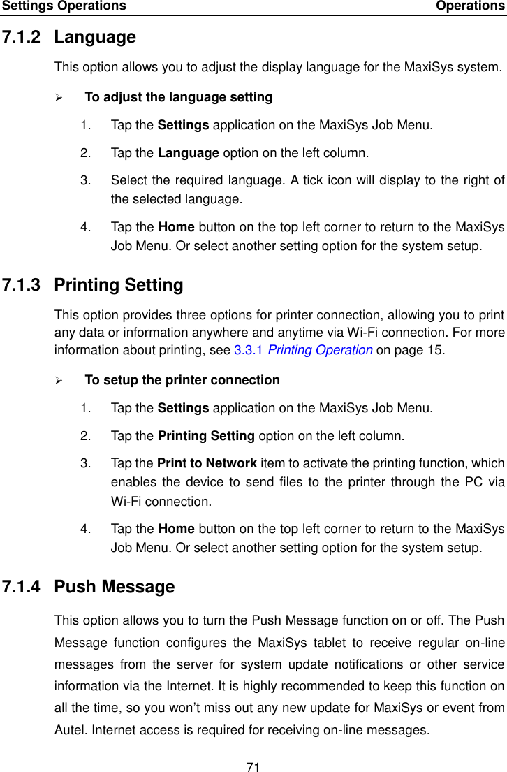 Settings Operations    Operations 71  7.1.2  Language This option allows you to adjust the display language for the MaxiSys system.  To adjust the language setting 1.  Tap the Settings application on the MaxiSys Job Menu. 2.  Tap the Language option on the left column. 3.  Select the required language. A tick icon will display to the right of the selected language. 4.  Tap the Home button on the top left corner to return to the MaxiSys Job Menu. Or select another setting option for the system setup. 7.1.3  Printing Setting This option provides three options for printer connection, allowing you to print any data or information anywhere and anytime via Wi-Fi connection. For more information about printing, see 3.3.1 Printing Operation on page 15.  To setup the printer connection 1.  Tap the Settings application on the MaxiSys Job Menu. 2.  Tap the Printing Setting option on the left column. 3.  Tap the Print to Network item to activate the printing function, which enables the  device to send files to  the printer through the PC  via Wi-Fi connection. 4.  Tap the Home button on the top left corner to return to the MaxiSys Job Menu. Or select another setting option for the system setup. 7.1.4  Push Message This option allows you to turn the Push Message function on or off. The Push Message  function  configures  the  MaxiSys  tablet  to  receive  regular  on-line messages  from  the  server  for  system  update  notifications  or  other  service information via the Internet. It is highly recommended to keep this function on all the time, so you won’t miss out any new update for MaxiSys or event from Autel. Internet access is required for receiving on-line messages. 