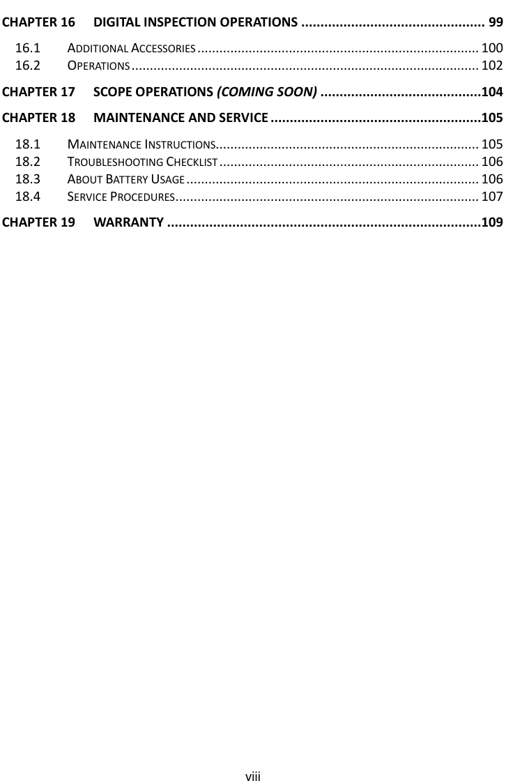    viii CHAPTER 16 DIGITAL INSPECTION OPERATIONS ................................................ 99 16.1 ADDITIONAL ACCESSORIES ............................................................................. 100 16.2 OPERATIONS ............................................................................................... 102 CHAPTER 17 SCOPE OPERATIONS (COMING SOON) ..........................................104 CHAPTER 18 MAINTENANCE AND SERVICE .......................................................105 18.1 MAINTENANCE INSTRUCTIONS........................................................................ 105 18.2 TROUBLESHOOTING CHECKLIST ....................................................................... 106 18.3 ABOUT BATTERY USAGE ................................................................................ 106 18.4 SERVICE PROCEDURES ................................................................................... 107 CHAPTER 19 WARRANTY ..................................................................................109  