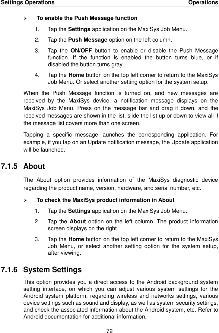 Settings Operations    Operations 72   To enable the Push Message function 1.  Tap the Settings application on the MaxiSys Job Menu. 2.  Tap the Push Message option on the left column. 3.  Tap  the  ON/OFF  button  to  enable  or  disable  the  Push  Message function.  If  the  function  is  enabled  the  button  turns  blue,  or  if disabled the button turns gray. 4.  Tap the Home button on the top left corner to return to the MaxiSys Job Menu. Or select another setting option for the system setup. When  the  Push  Message  function  is  turned  on,  and  new  messages  are received  by  the  MaxiSys  device,  a  notification  message  displays  on  the MaxiSys  Job  Menu.  Press  on  the  message  bar  and drag  it  down,  and  the received messages are shown in the list, slide the list up or down to view all if the message list covers more than one screen. Tapping  a  specific  message  launches  the  corresponding  application.  For example, if you tap on an Update notification message, the Update application will be launched. 7.1.5  About The  About  option  provides  information  of  the  MaxiSys  diagnostic  device regarding the product name, version, hardware, and serial number, etc.  To check the MaxiSys product information in About 1.  Tap the Settings application on the MaxiSys Job Menu. 2.  Tap the About option on the left  column.  The product information screen displays on the right. 3.  Tap the Home button on the top left corner to return to the MaxiSys Job  Menu,  or  select  another  setting  option  for  the  system  setup, after viewing. 7.1.6  System Settings This option provides you a direct access to the Android background system setting  interface,  on  which  you  can  adjust  various  system  settings  for  the Android  system platform,  regarding  wireless  and  networks settings,  various device settings such as sound and display, as well as system security settings, and check the associated information about the Android system, etc. Refer to Android documentation for additional information. 